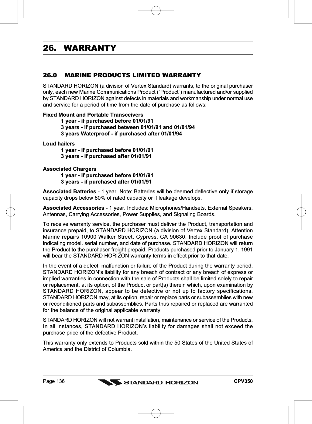 Page 136 CPV35026.  WARRANTY26.0 MARINE PRODUCTS LIMITED WARRANTYSTANDARD HORIZON (a division of Vertex Standard) warrants, to the original purchaseronly, each new Marine Communications Product (“Product”) manufactured and/or suppliedby STANDARD HORIZON against defects in materials and workmanship under normal useand service for a period of time from the date of purchase as follows:Fixed Mount and Portable Transceivers1 year - if purchased before 01/01/913 years - if purchased between 01/01/91 and 01/01/943 years Waterproof - if purchased after 01/01/94Loud hailers1 year - if purchased before 01/01/913 years - if purchased after 01/01/91Associated Chargers1 year - if purchased before 01/01/913 years - if purchased after 01/01/91Associated Batteries - 1 year. Note: Batteries will be deemed deflective only if storagecapacity drops below 80% of rated capacity or if leakage develops.Associated Accessories - 1 year. Includes: Microphones/Handsets, External Speakers,Antennas, Carrying Accessories, Power Supplies, and Signaling Boards.To receive warranty service, the purchaser must deliver the Product, transportation andinsurance prepaid, to STANDARD HORIZON (a division of Vertex Standard), AttentionMarine repairs 10900 Walker Street, Cypress, CA 90630. Include proof of purchaseindicating model. serial number, and date of purchase. STANDARD HORIZON will returnthe Product to the purchaser freight prepaid. Products purchased prior to January 1, 1991will bear the STANDARD HORIZON warranty terms in effect prior to that date.In the event of a defect, malfunction or failure of the Product during the warranty period,STANDARD HORIZON’s liability for any breach of contract or any breach of express orimplied warranties in connection with the sale of Products shall be limited solely to repairor replacement, at its option, of the Product or part(s) therein which, upon examination bySTANDARD HORIZON, appear to be defective or not up to factory specifications.STANDARD HORIZON may, at its option, repair or replace parts or subassemblies with newor reconditioned parts and subassemblies. Parts thus repaired or replaced are warrantedfor the balance of the original applicable warranty.STANDARD HORIZON will not warrant installation, maintenance or service of the Products.In all instances, STANDARD HORIZON’s liability for damages shall not exceed thepurchase price of the defective Product.This warranty only extends to Products sold within the 50 States of the United States ofAmerica and the District of Columbia.