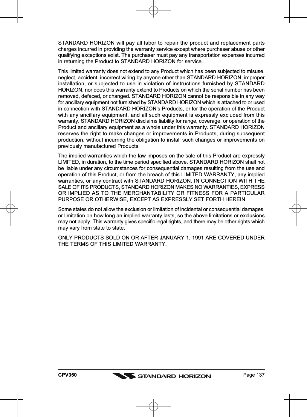 Page 137CPV350STANDARD HORIZON will pay all labor to repair the product and replacement partscharges incurred in providing the warranty service except where purchaser abuse or otherqualifying exceptions exist. The purchaser must pay any transportation expenses incurredin returning the Product to STANDARD HORIZON for service.This limited warranty does not extend to any Product which has been subjected to misuse,neglect, accident, incorrect wiring by anyone other than STANDARD HORIZON, improperinstallation, or subjected to use in violation of instructions furnished by STANDARDHORIZON, nor does this warranty extend to Products on which the serial number has beenremoved, defaced, or changed. STANDARD HORIZON cannot be responsible in any wayfor ancillary equipment not furnished by STANDARD HORIZON which is attached to or usedin connection with STANDARD HORIZON’s Products, or for the operation of the Productwith any ancillary equipment, and all such equipment is expressly excluded from thiswarranty. STANDARD HORIZON disclaims liability for range, coverage, or operation of theProduct and ancillary equipment as a whole under this warranty. STANDARD HORIZONreserves the right to make changes or improvements in Products, during subsequentproduction, without incurring the obligation to install such changes or improvements onpreviously manufactured Products.The implied warranties which the law imposes on the sale of this Product are expresslyLIMITED, in duration, to the time period specified above. STANDARD HORIZON shall notbe liable under any circumstances for consequential damages resulting from the use andoperation of this Product, or from the breach of this LIMITED WARRANTY, any impliedwarranties, or any contract with STANDARD HORIZON. IN CONNECTION WITH THESALE OF ITS PRODUCTS, STANDARD HORIZON MAKES NO WARRANTIES, EXPRESSOR IMPLIED AS TO THE MERCHANTABILITY OR FITNESS FOR A PARTICULARPURPOSE OR OTHERWISE, EXCEPT AS EXPRESSLY SET FORTH HEREIN.Some states do not allow the exclusion or limitation of incidental or consequential damages,or limitation on how long an implied warranty lasts, so the above limitations or exclusionsmay not apply. This warranty gives specific legal rights, and there may be other rights whichmay vary from state to state.ONLY PRODUCTS SOLD ON OR AFTER JANUARY 1, 1991 ARE COVERED UNDERTHE TERMS OF THIS LIMITED WARRANTY.