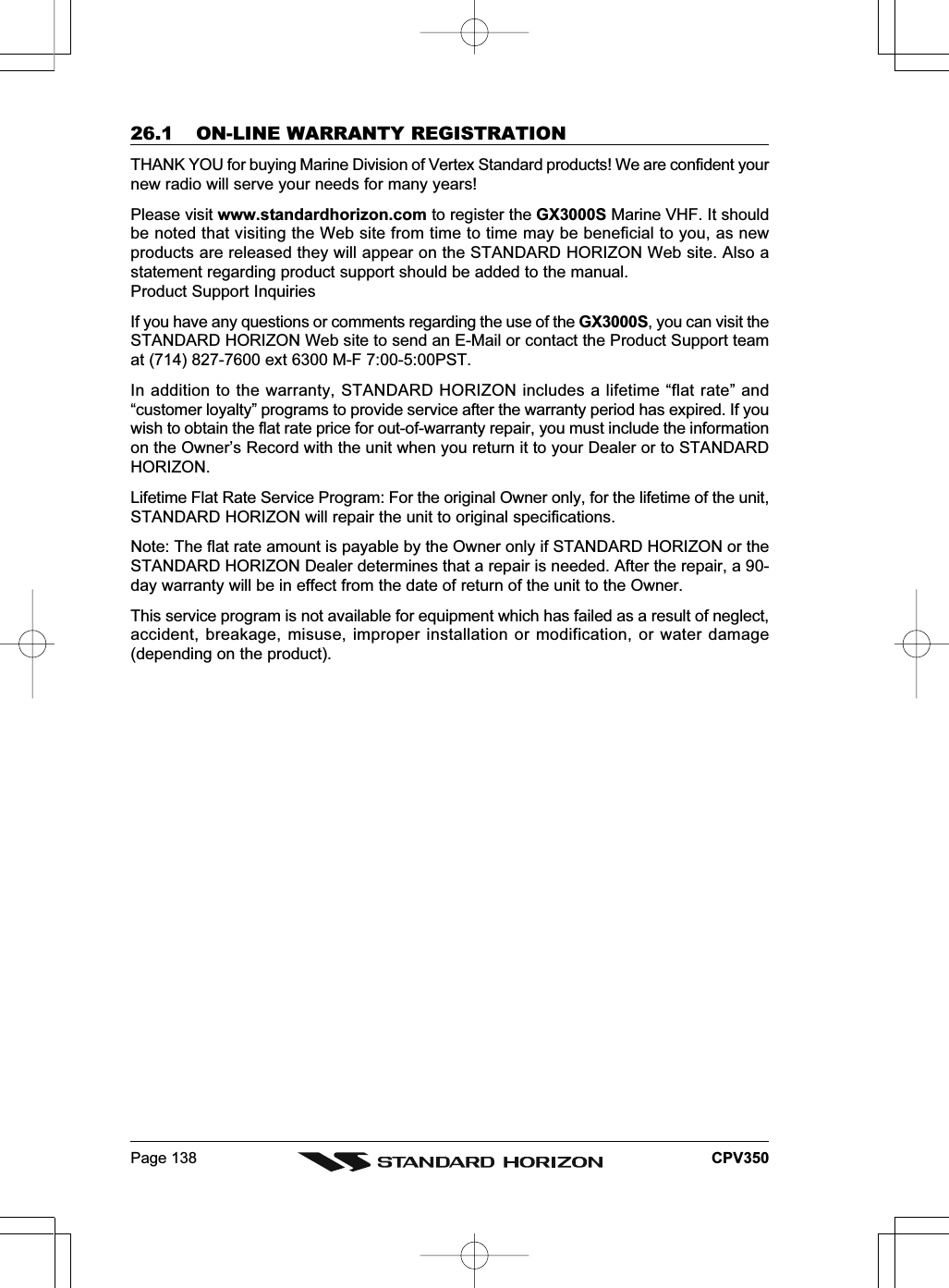 Page 138 CPV35026.1 ON-LINE WARRANTY REGISTRATIONTHANK YOU for buying Marine Division of Vertex Standard products! We are confident yournew radio will serve your needs for many years!Please visit www.standardhorizon.com to register the GX3000S Marine VHF. It shouldbe noted that visiting the Web site from time to time may be beneficial to you, as newproducts are released they will appear on the STANDARD HORIZON Web site. Also astatement regarding product support should be added to the manual.Product Support InquiriesIf you have any questions or comments regarding the use of the GX3000S, you can visit theSTANDARD HORIZON Web site to send an E-Mail or contact the Product Support teamat (714) 827-7600 ext 6300 M-F 7:00-5:00PST.In addition to the warranty, STANDARD HORIZON includes a lifetime “flat rate” and“customer loyalty” programs to provide service after the warranty period has expired. If youwish to obtain the flat rate price for out-of-warranty repair, you must include the informationon the Owner’s Record with the unit when you return it to your Dealer or to STANDARDHORIZON.Lifetime Flat Rate Service Program: For the original Owner only, for the lifetime of the unit,STANDARD HORIZON will repair the unit to original specifications.Note: The flat rate amount is payable by the Owner only if STANDARD HORIZON or theSTANDARD HORIZON Dealer determines that a repair is needed. After the repair, a 90-day warranty will be in effect from the date of return of the unit to the Owner.This service program is not available for equipment which has failed as a result of neglect,accident, breakage, misuse, improper installation or modification, or water damage(depending on the product).