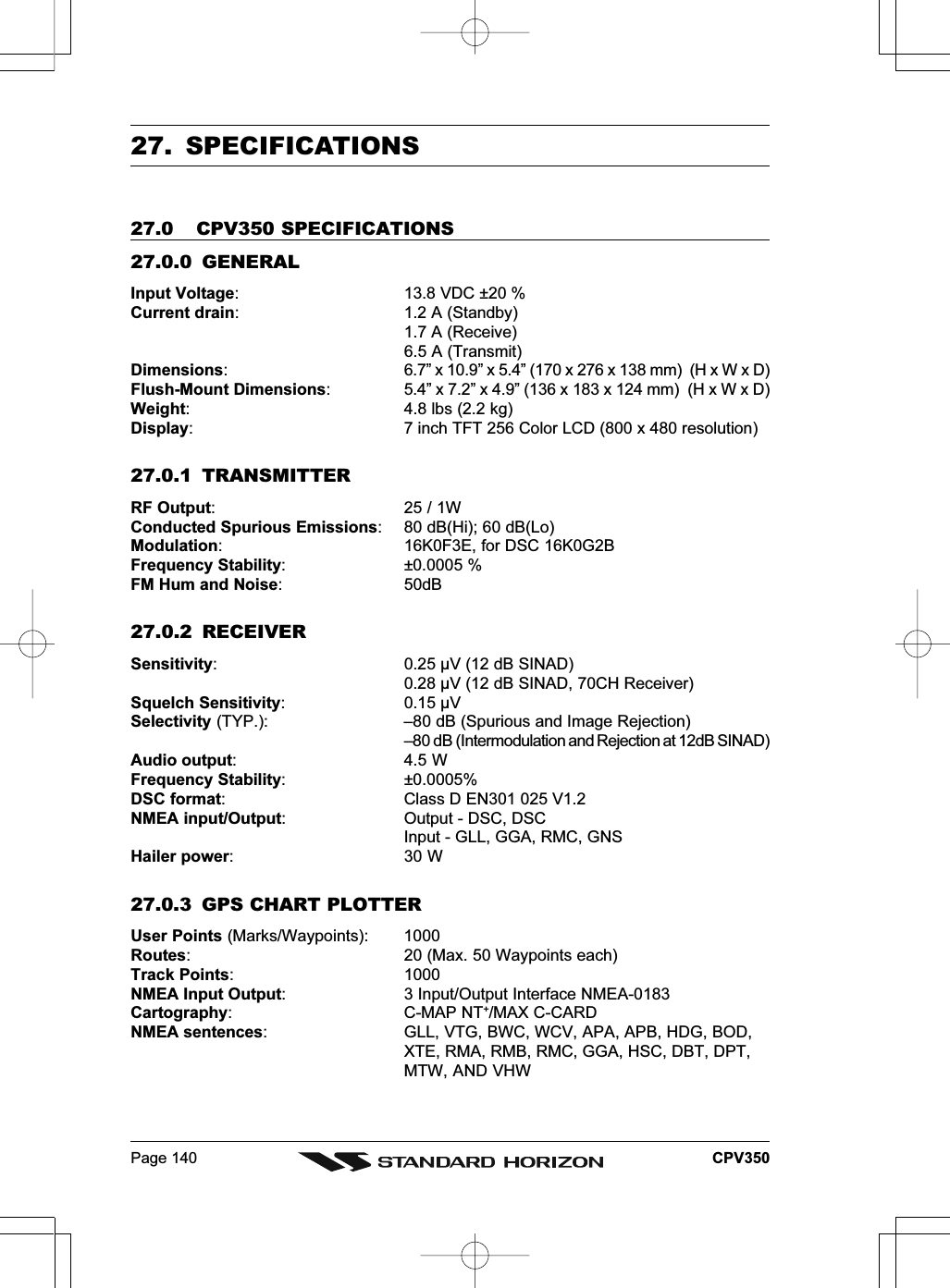 Page 140 CPV35027. SPECIFICATIONS27.0 CPV350 SPECIFICATIONS27.0.0 GENERALInput Voltage: 13.8 VDC ±20 %Current drain: 1.2 A (Standby)1.7 A (Receive)6.5 A (Transmit)Dimensions: 6.7” x 10.9” x 5.4” (170 x 276 x 138 mm)  (H x W x D)Flush-Mount Dimensions: 5.4” x 7.2” x 4.9” (136 x 183 x 124 mm)  (H x W x D)Weight: 4.8 lbs (2.2 kg)Display: 7 inch TFT 256 Color LCD (800 x 480 resolution)27.0.1 TRANSMITTERRF Output: 25 / 1WConducted Spurious Emissions: 80 dB(Hi); 60 dB(Lo)Modulation: 16K0F3E, for DSC 16K0G2BFrequency Stability: ±0.0005 %FM Hum and Noise: 50dB27.0.2 RECEIVERSensitivity: 0.25 µV (12 dB SINAD)0.28 µV (12 dB SINAD, 70CH Receiver)Squelch Sensitivity: 0.15 µVSelectivity (TYP.): –80 dB (Spurious and Image Rejection)–80 dB (Intermodulation and Rejection at 12dB SINAD)Audio output:4.5 WFrequency Stability: ±0.0005%DSC format: Class D EN301 025 V1.2NMEA input/Output: Output - DSC, DSCInput - GLL, GGA, RMC, GNSHailer power: 30 W27.0.3 GPS CHART PLOTTERUser Points (Marks/Waypoints): 1000Routes: 20 (Max. 50 Waypoints each)Track Points: 1000NMEA Input Output: 3 Input/Output Interface NMEA-0183Cartography: C-MAP NT+/MAX C-CARDNMEA sentences: GLL, VTG, BWC, WCV, APA, APB, HDG, BOD,XTE, RMA, RMB, RMC, GGA, HSC, DBT, DPT,MTW, AND VHW