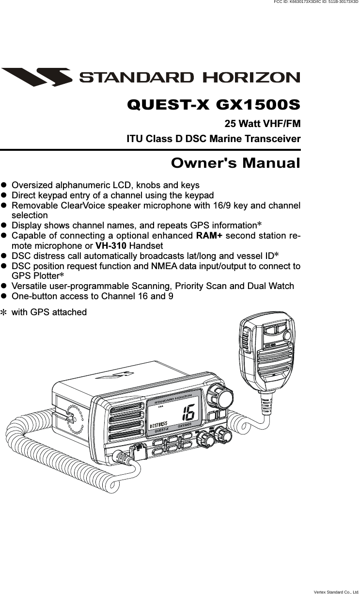 Page 1GX1500SQUEST-X GX1500S25 Watt VHF/FMITU Class D DSC Marine TransceiverOwner&apos;s ManualOversized alphanumeric LCD, knobs and keysDirect keypad entry of a channel using the keypadRemovable ClearVoice speaker microphone with 16/9 key and channelselectionDisplay shows channel names, and repeats GPS information✽Capable of connecting a optional enhanced RAM+ second station re-mote microphone or VH-310 HandsetDSC distress call automatically broadcasts lat/long and vessel ID✽DSC position request function and NMEA data input/output to connect toGPS Plotter✽Versatile user-programmable Scanning, Priority Scan and Dual WatchOne-button access to Channel 16 and 9✽with GPS attachedFCC ID: K6630173X3D/IC ID: 511B-30173X3DVertex Standard Co., Ltd.