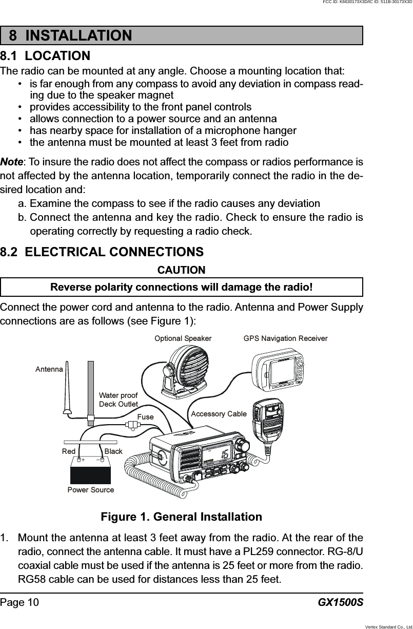 GX1500SPage 108  INSTALLATION8.1  LOCATIONThe radio can be mounted at any angle. Choose a mounting location that:• is far enough from any compass to avoid any deviation in compass read-ing due to the speaker magnet• provides accessibility to the front panel controls• allows connection to a power source and an antenna• has nearby space for installation of a microphone hanger• the antenna must be mounted at least 3 feet from radioNote: To insure the radio does not affect the compass or radios performance isnot affected by the antenna location, temporarily connect the radio in the de-sired location and:a. Examine the compass to see if the radio causes any deviationb. Connect the antenna and key the radio. Check to ensure the radio isoperating correctly by requesting a radio check.8.2  ELECTRICAL CONNECTIONSCAUTIONReverse polarity connections will damage the radio!Connect the power cord and antenna to the radio. Antenna and Power Supplyconnections are as follows (see Figure 1):1. Mount the antenna at least 3 feet away from the radio. At the rear of theradio, connect the antenna cable. It must have a PL259 connector. RG-8/Ucoaxial cable must be used if the antenna is 25 feet or more from the radio.RG58 cable can be used for distances less than 25 feet.Figure 1. General InstallationGPS Navigation ReceiverAccessory CableOptional SpeakerAntennaFuseRedPower SourceBlackWater proofDeck OutletFCC ID: K6630173X3D/IC ID: 511B-30173X3DVertex Standard Co., Ltd.