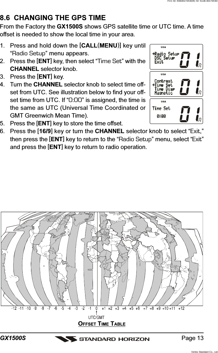 Page 13GX1500S8.6  CHANGING THE GPS TIMEFrom the Factory the GX1500S shows GPS satellite time or UTC time. A timeoffset is needed to show the local time in your area.1. Press and hold down the [CALL(MENU)] key until“Radio Setup” menu appears.2. Press the [ENT] key, then select “Time Set” with theCHANNEL selector knob.3. Press the [ENT] key.4. Turn the CHANNEL selector knob to select time off-set from UTC. See illustration below to find your off-set time from UTC. If “0:00” is assigned, the time isthe same as UTC (Universal Time Coordinated orGMT Greenwich Mean Time).5. Press the [ENT] key to store the time offset.6. Press the [16/9] key or turn the CHANNEL selector knob to select “Exit,”then press the [ENT] key to return to the “Radio Setup” menu, select “Exit”and press the [ENT] key to return to radio operation.OFFSET TIME TABLEFCC ID: K6630173X3D/IC ID: 511B-30173X3DVertex Standard Co., Ltd.