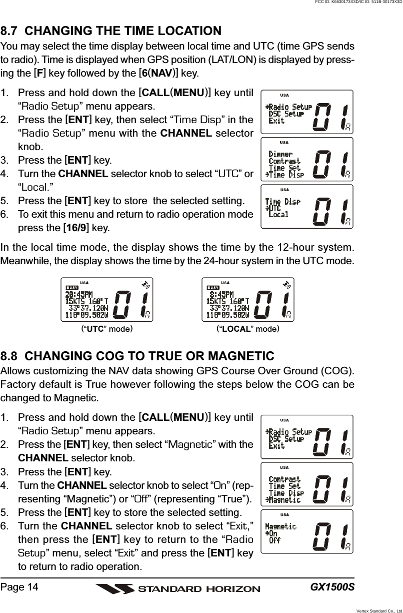 GX1500SPage 148.8  CHANGING COG TO TRUE OR MAGNETICAllows customizing the NAV data showing GPS Course Over Ground (COG).Factory default is True however following the steps below the COG can bechanged to Magnetic.1. Press and hold down the [CALL(MENU)] key until“Radio Setup” menu appears.2. Press the [ENT] key, then select “Magnetic” with theCHANNEL selector knob.3. Press the [ENT] key.4. Turn the CHANNEL selector knob to select “On” (rep-resenting “Magnetic”) or “Off” (representing “True”).5. Press the [ENT] key to store the selected setting.6. Turn the CHANNEL selector knob to select “Exit,”then press the [ENT] key to return to the “RadioSetup” menu, select “Exit” and press the [ENT] keyto return to radio operation.8.7  CHANGING THE TIME LOCATIONYou may select the time display between local time and UTC (time GPS sendsto radio). Time is displayed when GPS position (LAT/LON) is displayed by press-ing the [F] key followed by the [6(NAV)] key.1. Press and hold down the [CALL(MENU)] key until“Radio Setup” menu appears.2. Press the [ENT] key, then select “Time Disp” in the“Radio Setup” menu with the CHANNEL selectorknob.3. Press the [ENT] key.4. Turn the CHANNEL selector knob to select “UTC” or“Local.”5. Press the [ENT] key to store  the selected setting.6. To exit this menu and return to radio operation modepress the [16/9] key.In the local time mode, the display shows the time by the 12-hour system.Meanwhile, the display shows the time by the 24-hour system in the UTC mode.(“UTC” mode)(“LOCAL” mode)FCC ID: K6630173X3D/IC ID: 511B-30173X3DVertex Standard Co., Ltd.