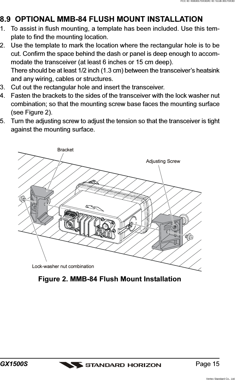 Page 15GX1500S8.9  OPTIONAL MMB-84 FLUSH MOUNT INSTALLATION1. To assist in flush mounting, a template has been included. Use this tem-plate to find the mounting location.2. Use the template to mark the location where the rectangular hole is to becut. Confirm the space behind the dash or panel is deep enough to accom-modate the transceiver (at least 6 inches or 15 cm deep).There should be at least 1/2 inch (1.3 cm) between the transceiver’s heatsinkand any wiring, cables or structures.3. Cut out the rectangular hole and insert the transceiver.4. Fasten the brackets to the sides of the transceiver with the lock washer nutcombination; so that the mounting screw base faces the mounting surface(see Figure 2).5. Turn the adjusting screw to adjust the tension so that the transceiver is tightagainst the mounting surface.Figure 2. MMB-84 Flush Mount InstallationBracketAdjusting ScrewLock-washer nut combinationFCC ID: K6630173X3D/IC ID: 511B-30173X3DVertex Standard Co., Ltd.