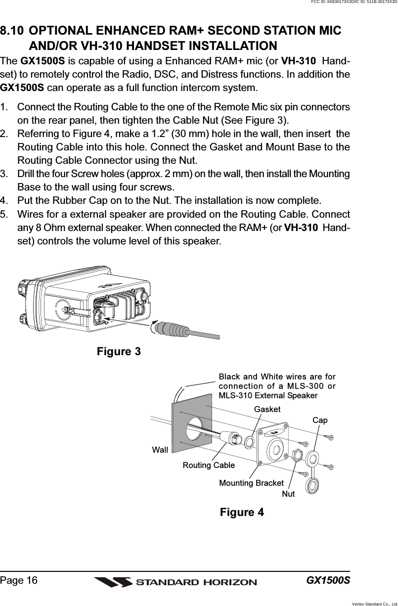 GX1500SPage 168.10 OPTIONAL ENHANCED RAM+ SECOND STATION MICAND/OR VH-310 HANDSET INSTALLATIONThe GX1500S is capable of using a Enhanced RAM+ mic (or VH-310  Hand-set) to remotely control the Radio, DSC, and Distress functions. In addition theGX1500S can operate as a full function intercom system.1. Connect the Routing Cable to the one of the Remote Mic six pin connectorson the rear panel, then tighten the Cable Nut (See Figure 3).2. Referring to Figure 4, make a 1.2” (30 mm) hole in the wall, then insert  theRouting Cable into this hole. Connect the Gasket and Mount Base to theRouting Cable Connector using the Nut.3. Drill the four Screw holes (approx. 2 mm) on the wall, then install the MountingBase to the wall using four screws.4. Put the Rubber Cap on to the Nut. The installation is now complete.5. Wires for a external speaker are provided on the Routing Cable. Connectany 8 Ohm external speaker. When connected the RAM+ (or VH-310  Hand-set) controls the volume level of this speaker.Figure 3Figure 4WallGasketMounting BracketRouting CableCapNutBlack and White wires are forconnection of a MLS-300 orMLS-310 External SpeakerFCC ID: K6630173X3D/IC ID: 511B-30173X3DVertex Standard Co., Ltd.