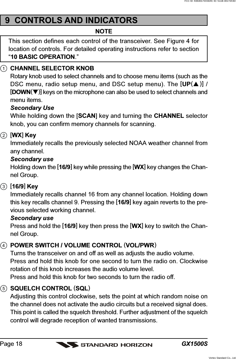 GX1500SPage 189  CONTROLS AND INDICATORSNOTEThis section defines each control of the transceiver. See Figure 4 forlocation of controls. For detailed operating instructions refer to section“10 BASIC OPERATION.”CHANNEL SELECTOR KNOBRotary knob used to select channels and to choose menu items (such as theDSC menu, radio setup menu, and DSC setup menu). The [UP()] /[DOWN()] keys on the microphone can also be used to select channels andmenu items.Secondary UseWhile holding down the [SCAN] key and turning the CHANNEL selectorknob, you can confirm memory channels for scanning.[WX] KeyImmediately recalls the previously selected NOAA weather channel fromany channel.Secondary useHolding down the [16/9] key while pressing the [WX] key changes the Chan-nel Group.[16/9] KeyImmediately recalls channel 16 from any channel location. Holding downthis key recalls channel 9. Pressing the [16/9] key again reverts to the pre-vious selected working channel.Secondary usePress and hold the [16/9] key then press the [WX] key to switch the Chan-nel Group.POWER SWITCH / VOLUME CONTROL (VOL/PWR)Turns the transceiver on and off as well as adjusts the audio volume.Press and hold this knob for one second to turn the radio on. Clockwiserotation of this knob increases the audio volume level.Press and hold this knob for two seconds to turn the radio off.SQUELCH CONTROL (SQL)Adjusting this control clockwise, sets the point at which random noise onthe channel does not activate the audio circuits but a received signal does.This point is called the squelch threshold. Further adjustment of the squelchcontrol will degrade reception of wanted transmissions.FCC ID: K6630173X3D/IC ID: 511B-30173X3DVertex Standard Co., Ltd.