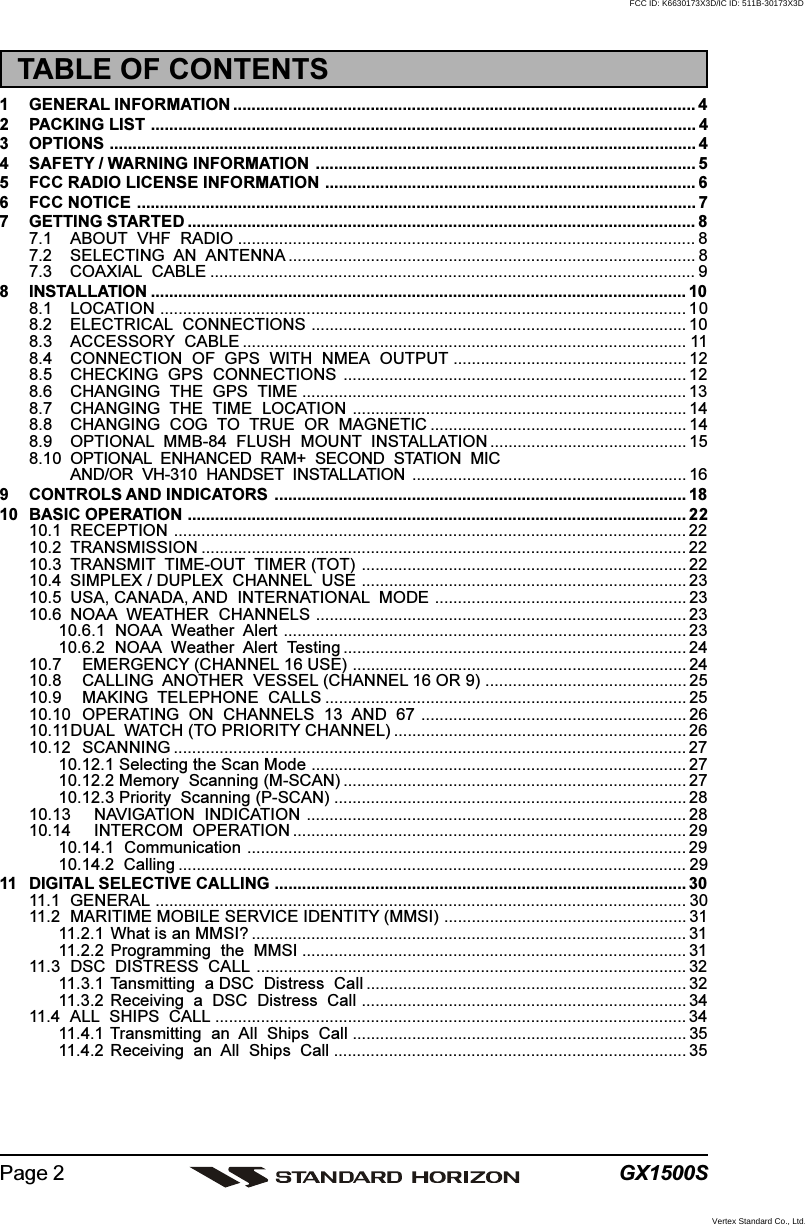 GX1500SPage 2TABLE OF CONTENTS1 GENERAL INFORMATION ..................................................................................................... 42 PACKING LIST ....................................................................................................................... 43 OPTIONS ................................................................................................................................ 44 SAFETY / WARNING INFORMATION ................................................................................... 55 FCC RADIO LICENSE INFORMATION ................................................................................. 66 FCC NOTICE .......................................................................................................................... 77 GETTING STARTED ............................................................................................................... 87.1 ABOUT  VHF  RADIO .................................................................................................... 87.2 SELECTING  AN  ANTENNA ......................................................................................... 87.3 COAXIAL  CABLE .......................................................................................................... 98 INSTALLATION ..................................................................................................................... 108.1 LOCATION ................................................................................................................... 108.2 ELECTRICAL  CONNECTIONS .................................................................................. 108.3 ACCESSORY  CABLE ................................................................................................. 118.4 CONNECTION  OF  GPS  WITH  NMEA  OUTPUT ................................................... 128.5 CHECKING  GPS  CONNECTIONS ........................................................................... 128.6 CHANGING  THE  GPS  TIME .................................................................................... 138.7 CHANGING  THE  TIME  LOCATION ......................................................................... 148.8 CHANGING  COG  TO  TRUE  OR  MAGNETIC ........................................................ 148.9 OPTIONAL  MMB-84  FLUSH  MOUNT  INSTALLATION ........................................... 158.10 OPTIONAL  ENHANCED  RAM+  SECOND  STATION  MICAND/OR  VH-310  HANDSET  INSTALLATION ............................................................ 169 CONTROLS AND INDICATORS .......................................................................................... 1810 BASIC OPERATION ............................................................................................................. 2210.1 RECEPTION ................................................................................................................ 2210.2 TRANSMISSION .......................................................................................................... 2210.3 TRANSMIT  TIME-OUT  TIMER (TOT) ....................................................................... 2210.4 SIMPLEX / DUPLEX  CHANNEL  USE ....................................................................... 2310.5 USA, CANADA, AND  INTERNATIONAL  MODE ....................................................... 2310.6 NOAA  WEATHER  CHANNELS ................................................................................. 2310.6.1  NOAA  Weather  Alert ........................................................................................ 2310.6.2  NOAA  Weather  Alert  Testing ........................................................................... 2410.7 EMERGENCY (CHANNEL 16 USE) ......................................................................... 2410.8 CALLING  ANOTHER  VESSEL (CHANNEL 16 OR 9) ............................................ 2510.9 MAKING  TELEPHONE  CALLS ............................................................................... 2510.10 OPERATING  ON  CHANNELS  13  AND  67 .......................................................... 2610.11DUAL  WATCH (TO PRIORITY CHANNEL) ................................................................ 2610.12 SCANNING ................................................................................................................ 2710.12.1 Selecting the Scan Mode .................................................................................. 2710.12.2 Memory  Scanning (M-SCAN) ........................................................................... 2710.12.3 Priority  Scanning (P-SCAN) ............................................................................. 2810.13 NAVIGATION  INDICATION ................................................................................... 2810.14 INTERCOM  OPERATION ...................................................................................... 2910.14.1  Communication ................................................................................................ 2910.14.2  Calling ............................................................................................................... 2911 DIGITAL SELECTIVE CALLING .......................................................................................... 3011.1 GENERAL .................................................................................................................... 3011.2 MARITIME MOBILE SERVICE IDENTITY (MMSI) ..................................................... 3111.2.1 What is an MMSI? ............................................................................................... 3111.2.2 Programming  the  MMSI .................................................................................... 3111.3 DSC  DISTRESS  CALL .............................................................................................. 3211.3.1 Tansmitting  a DSC  Distress  Call ...................................................................... 3211.3.2 Receiving  a  DSC  Distress  Call ....................................................................... 3411.4 ALL  SHIPS  CALL ....................................................................................................... 3411.4.1 Transmitting  an  All  Ships  Call ......................................................................... 3511.4.2 Receiving  an  All  Ships  Call ............................................................................. 35FCC ID: K6630173X3D/IC ID: 511B-30173X3DVertex Standard Co., Ltd.