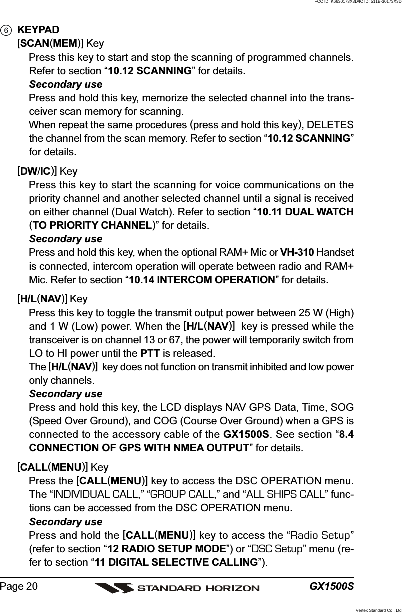 GX1500SPage 20KEYPAD[SCAN(MEM)] KeyPress this key to start and stop the scanning of programmed channels.Refer to section “10.12 SCANNING” for details.Secondary usePress and hold this key, memorize the selected channel into the trans-ceiver scan memory for scanning.When repeat the same procedures (press and hold this key), DELETESthe channel from the scan memory. Refer to section “10.12 SCANNING”for details.[DW/IC)] KeyPress this key to start the scanning for voice communications on thepriority channel and another selected channel until a signal is receivedon either channel (Dual Watch). Refer to section “10.11 DUAL WATCH(TO PRIORITY CHANNEL)” for details.Secondary usePress and hold this key, when the optional RAM+ Mic or VH-310 Handsetis connected, intercom operation will operate between radio and RAM+Mic. Refer to section “10.14 INTERCOM OPERATION” for details.[H/L(NAV)] KeyPress this key to toggle the transmit output power between 25 W (High)and 1 W (Low) power. When the [H/L(NAV)]  key is pressed while thetransceiver is on channel 13 or 67, the power will temporarily switch fromLO to HI power until the PTT is released.The [H/L(NAV)]  key does not function on transmit inhibited and low poweronly channels.Secondary usePress and hold this key, the LCD displays NAV GPS Data, Time, SOG(Speed Over Ground), and COG (Course Over Ground) when a GPS isconnected to the accessory cable of the GX1500S. See section “8.4CONNECTION OF GPS WITH NMEA OUTPUT” for details.[CALL(MENU)] KeyPress the [CALL(MENU)] key to access the DSC OPERATION menu.The “INDIVIDUAL CALL,” “GROUP CALL,” and “ALL SHIPS CALL” func-tions can be accessed from the DSC OPERATION menu.Secondary usePress and hold the [CALL(MENU)] key to access the “Radio Setup”(refer to section “12 RADIO SETUP MODE”) or “DSC Setup” menu (re-fer to section “11 DIGITAL SELECTIVE CALLING”).FCC ID: K6630173X3D/IC ID: 511B-30173X3DVertex Standard Co., Ltd.