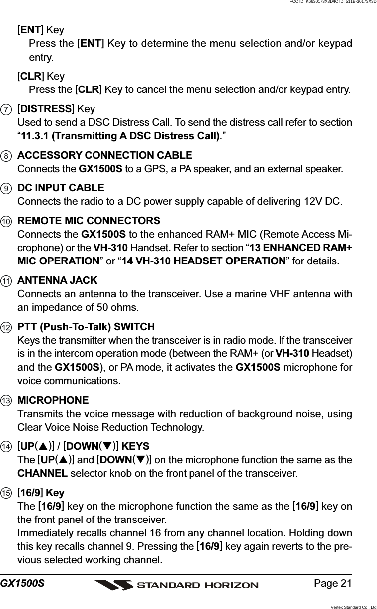 Page 21GX1500S[ENT] KeyPress the [ENT] Key to determine the menu selection and/or keypadentry.[CLR] KeyPress the [CLR] Key to cancel the menu selection and/or keypad entry.[DISTRESS] KeyUsed to send a DSC Distress Call. To send the distress call refer to section“11.3.1 (Transmitting A DSC Distress Call).”ACCESSORY CONNECTION CABLEConnects the GX1500S to a GPS, a PA speaker, and an external speaker.DC INPUT CABLEConnects the radio to a DC power supply capable of delivering 12V DC.REMOTE MIC CONNECTORSConnects the GX1500S to the enhanced RAM+ MIC (Remote Access Mi-crophone) or the VH-310 Handset. Refer to section “13 ENHANCED RAM+MIC OPERATION” or “14 VH-310 HEADSET OPERATION” for details.ANTENNA JACKConnects an antenna to the transceiver. Use a marine VHF antenna withan impedance of 50 ohms.PTT (Push-To-Talk) SWITCHKeys the transmitter when the transceiver is in radio mode. If the transceiveris in the intercom operation mode (between the RAM+ (or VH-310 Headset)and the GX1500S), or PA mode, it activates the GX1500S microphone forvoice communications.MICROPHONETransmits the voice message with reduction of background noise, usingClear Voice Noise Reduction Technology.[UP()] / [DOWN()] KEYSThe [UP()] and [DOWN()] on the microphone function the same as theCHANNEL selector knob on the front panel of the transceiver.[16/9] KeyThe [16/9] key on the microphone function the same as the [16/9] key onthe front panel of the transceiver.Immediately recalls channel 16 from any channel location. Holding downthis key recalls channel 9. Pressing the [16/9] key again reverts to the pre-vious selected working channel.FCC ID: K6630173X3D/IC ID: 511B-30173X3DVertex Standard Co., Ltd.