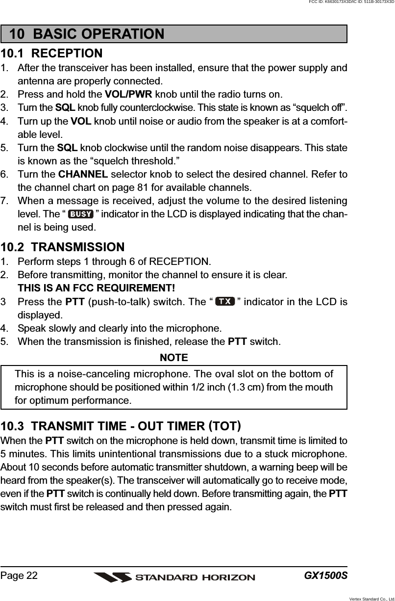 GX1500SPage 2210  BASIC OPERATION10.1  RECEPTION1. After the transceiver has been installed, ensure that the power supply andantenna are properly connected.2. Press and hold the VOL/PWR knob until the radio turns on.3. Turn the SQL knob fully counterclockwise. This state is known as “squelch off”.4. Turn up the VOL knob until noise or audio from the speaker is at a comfort-able level.5. Turn the SQL knob clockwise until the random noise disappears. This stateis known as the “squelch threshold.”6. Turn the CHANNEL selector knob to select the desired channel. Refer tothe channel chart on page 81 for available channels.7. When a message is received, adjust the volume to the desired listeninglevel. The “ ” indicator in the LCD is displayed indicating that the chan-nel is being used.10.2  TRANSMISSION1. Perform steps 1 through 6 of RECEPTION.2. Before transmitting, monitor the channel to ensure it is clear.THIS IS AN FCC REQUIREMENT!3 Press the PTT (push-to-talk) switch. The “ ” indicator in the LCD isdisplayed.4. Speak slowly and clearly into the microphone.5. When the transmission is finished, release the PTT switch.NOTEThis is a noise-canceling microphone. The oval slot on the bottom ofmicrophone should be positioned within 1/2 inch (1.3 cm) from the mouthfor optimum performance.10.3  TRANSMIT TIME - OUT TIMER (TOT)When the PTT switch on the microphone is held down, transmit time is limited to5 minutes. This limits unintentional transmissions due to a stuck microphone.About 10 seconds before automatic transmitter shutdown, a warning beep will beheard from the speaker(s). The transceiver will automatically go to receive mode,even if the PTT switch is continually held down. Before transmitting again, the PTTswitch must first be released and then pressed again.FCC ID: K6630173X3D/IC ID: 511B-30173X3DVertex Standard Co., Ltd.