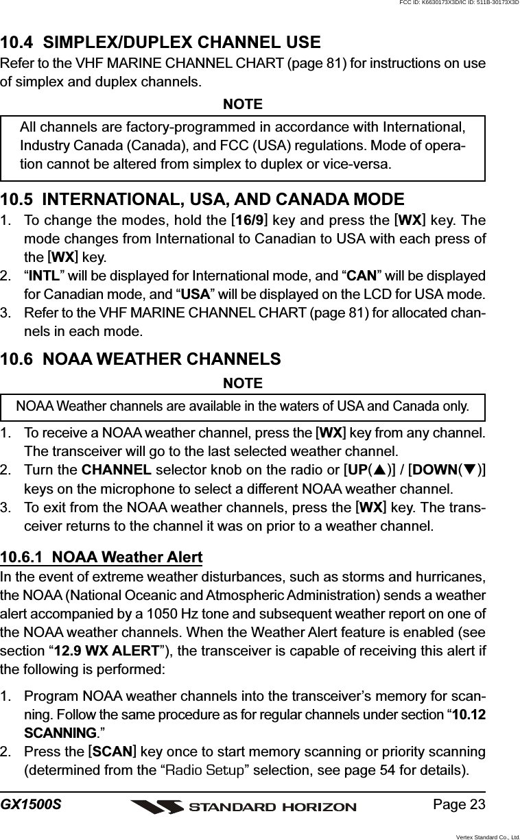 Page 23GX1500S10.4  SIMPLEX/DUPLEX CHANNEL USERefer to the VHF MARINE CHANNEL CHART (page 81) for instructions on useof simplex and duplex channels.NOTEAll channels are factory-programmed in accordance with International,Industry Canada (Canada), and FCC (USA) regulations. Mode of opera-tion cannot be altered from simplex to duplex or vice-versa.10.5  INTERNATIONAL, USA, AND CANADA MODE1. To change the modes, hold the [16/9] key and press the [WX] key. Themode changes from International to Canadian to USA with each press ofthe [WX] key.2. “INTL” will be displayed for International mode, and “CAN” will be displayedfor Canadian mode, and “USA” will be displayed on the LCD for USA mode.3. Refer to the VHF MARINE CHANNEL CHART (page 81) for allocated chan-nels in each mode.10.6  NOAA WEATHER CHANNELSNOTENOAA Weather channels are available in the waters of USA and Canada only.1. To receive a NOAA weather channel, press the [WX] key from any channel.The transceiver will go to the last selected weather channel.2. Turn the CHANNEL selector knob on the radio or [UP()] / [DOWN()]keys on the microphone to select a different NOAA weather channel.3. To exit from the NOAA weather channels, press the [WX] key. The trans-ceiver returns to the channel it was on prior to a weather channel.10.6.1  NOAA Weather AlertIn the event of extreme weather disturbances, such as storms and hurricanes,the NOAA (National Oceanic and Atmospheric Administration) sends a weatheralert accompanied by a 1050 Hz tone and subsequent weather report on one ofthe NOAA weather channels. When the Weather Alert feature is enabled (seesection “12.9 WX ALERT”), the transceiver is capable of receiving this alert ifthe following is performed:1. Program NOAA weather channels into the transceiver’s memory for scan-ning. Follow the same procedure as for regular channels under section “10.12SCANNING.”2. Press the [SCAN] key once to start memory scanning or priority scanning(determined from the “Radio Setup” selection, see page 54 for details).FCC ID: K6630173X3D/IC ID: 511B-30173X3DVertex Standard Co., Ltd.