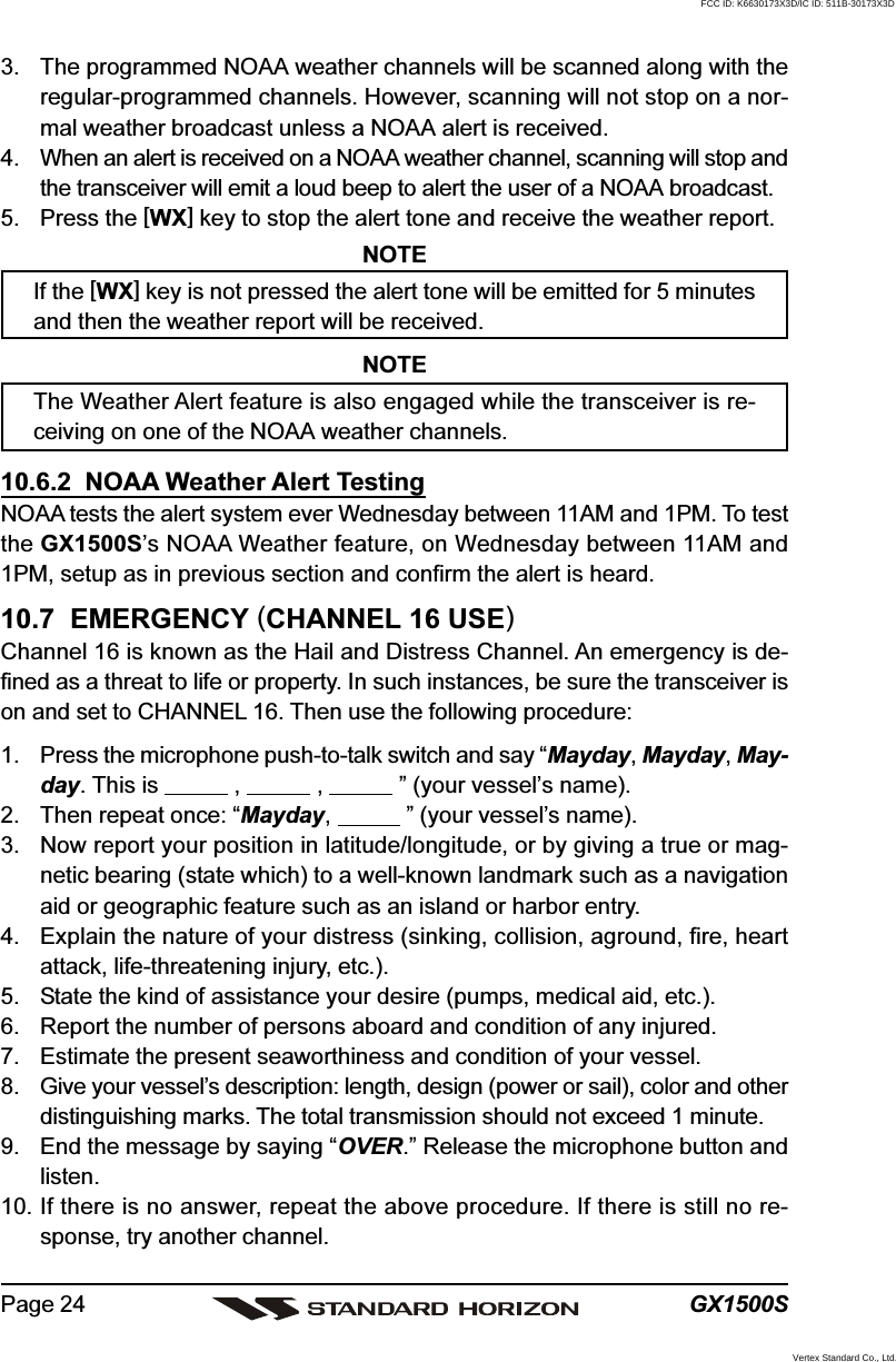 GX1500SPage 243. The programmed NOAA weather channels will be scanned along with theregular-programmed channels. However, scanning will not stop on a nor-mal weather broadcast unless a NOAA alert is received.4. When an alert is received on a NOAA weather channel, scanning will stop andthe transceiver will emit a loud beep to alert the user of a NOAA broadcast.5. Press the [WX] key to stop the alert tone and receive the weather report.NOTEIf the [WX] key is not pressed the alert tone will be emitted for 5 minutesand then the weather report will be received.NOTEThe Weather Alert feature is also engaged while the transceiver is re-ceiving on one of the NOAA weather channels.10.6.2  NOAA Weather Alert TestingNOAA tests the alert system ever Wednesday between 11AM and 1PM. To testthe GX1500S’s NOAA Weather feature, on Wednesday between 11AM and1PM, setup as in previous section and confirm the alert is heard.10.7  EMERGENCY (CHANNEL 16 USE)Channel 16 is known as the Hail and Distress Channel. An emergency is de-fined as a threat to life or property. In such instances, be sure the transceiver ison and set to CHANNEL 16. Then use the following procedure:1. Press the microphone push-to-talk switch and say “Mayday, Mayday, May-day. This is            ,            ,            ” (your vessel’s name).2. Then repeat once: “Mayday,            ” (your vessel’s name).3. Now report your position in latitude/longitude, or by giving a true or mag-netic bearing (state which) to a well-known landmark such as a navigationaid or geographic feature such as an island or harbor entry.4. Explain the nature of your distress (sinking, collision, aground, fire, heartattack, life-threatening injury, etc.).5. State the kind of assistance your desire (pumps, medical aid, etc.).6. Report the number of persons aboard and condition of any injured.7. Estimate the present seaworthiness and condition of your vessel.8. Give your vessel’s description: length, design (power or sail), color and otherdistinguishing marks. The total transmission should not exceed 1 minute.9. End the message by saying “OVER.” Release the microphone button andlisten.10. If there is no answer, repeat the above procedure. If there is still no re-sponse, try another channel.FCC ID: K6630173X3D/IC ID: 511B-30173X3DVertex Standard Co., Ltd.