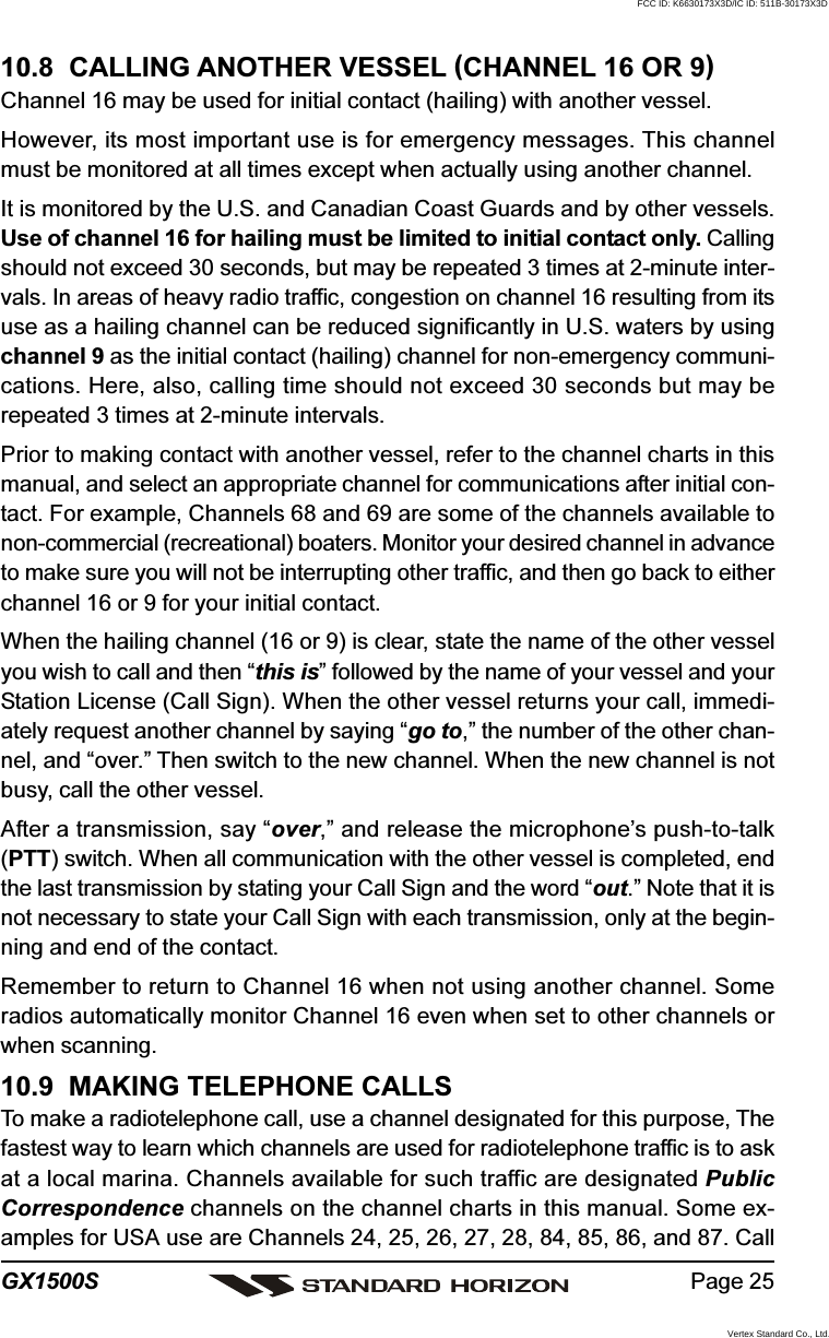 Page 25GX1500S10.8  CALLING ANOTHER VESSEL (CHANNEL 16 OR 9)Channel 16 may be used for initial contact (hailing) with another vessel.However, its most important use is for emergency messages. This channelmust be monitored at all times except when actually using another channel.It is monitored by the U.S. and Canadian Coast Guards and by other vessels.Use of channel 16 for hailing must be limited to initial contact only. Callingshould not exceed 30 seconds, but may be repeated 3 times at 2-minute inter-vals. In areas of heavy radio traffic, congestion on channel 16 resulting from itsuse as a hailing channel can be reduced significantly in U.S. waters by usingchannel 9 as the initial contact (hailing) channel for non-emergency communi-cations. Here, also, calling time should not exceed 30 seconds but may berepeated 3 times at 2-minute intervals.Prior to making contact with another vessel, refer to the channel charts in thismanual, and select an appropriate channel for communications after initial con-tact. For example, Channels 68 and 69 are some of the channels available tonon-commercial (recreational) boaters. Monitor your desired channel in advanceto make sure you will not be interrupting other traffic, and then go back to eitherchannel 16 or 9 for your initial contact.When the hailing channel (16 or 9) is clear, state the name of the other vesselyou wish to call and then “this is” followed by the name of your vessel and yourStation License (Call Sign). When the other vessel returns your call, immedi-ately request another channel by saying “go to,” the number of the other chan-nel, and “over.” Then switch to the new channel. When the new channel is notbusy, call the other vessel.After a transmission, say “over,” and release the microphone’s push-to-talk(PTT) switch. When all communication with the other vessel is completed, endthe last transmission by stating your Call Sign and the word “out.” Note that it isnot necessary to state your Call Sign with each transmission, only at the begin-ning and end of the contact.Remember to return to Channel 16 when not using another channel. Someradios automatically monitor Channel 16 even when set to other channels orwhen scanning.10.9  MAKING TELEPHONE CALLSTo make a radiotelephone call, use a channel designated for this purpose, Thefastest way to learn which channels are used for radiotelephone traffic is to askat a local marina. Channels available for such traffic are designated PublicCorrespondence channels on the channel charts in this manual. Some ex-amples for USA use are Channels 24, 25, 26, 27, 28, 84, 85, 86, and 87. CallFCC ID: K6630173X3D/IC ID: 511B-30173X3DVertex Standard Co., Ltd.