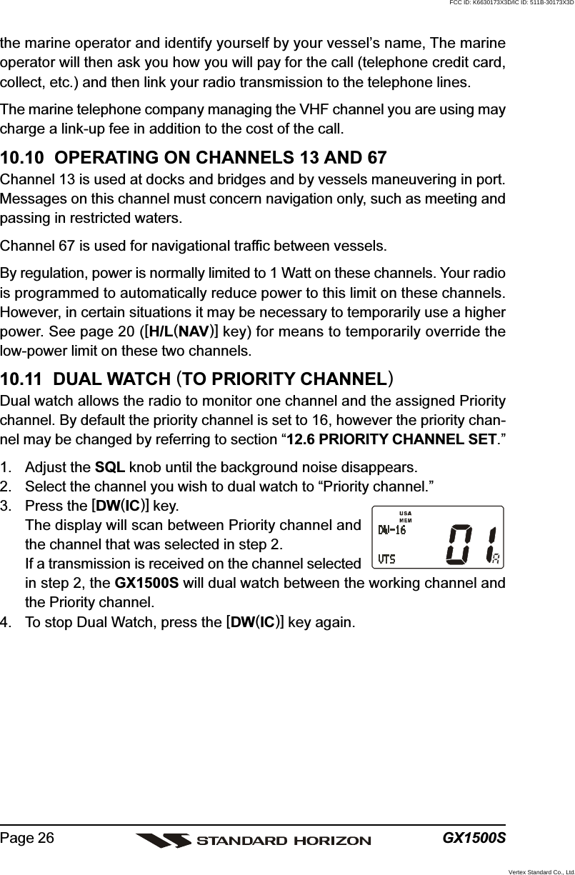 GX1500SPage 26the marine operator and identify yourself by your vessel’s name, The marineoperator will then ask you how you will pay for the call (telephone credit card,collect, etc.) and then link your radio transmission to the telephone lines.The marine telephone company managing the VHF channel you are using maycharge a link-up fee in addition to the cost of the call.10.10  OPERATING ON CHANNELS 13 AND 67Channel 13 is used at docks and bridges and by vessels maneuvering in port.Messages on this channel must concern navigation only, such as meeting andpassing in restricted waters.Channel 67 is used for navigational traffic between vessels.By regulation, power is normally limited to 1 Watt on these channels. Your radiois programmed to automatically reduce power to this limit on these channels.However, in certain situations it may be necessary to temporarily use a higherpower. See page 20 ([H/L(NAV)] key) for means to temporarily override thelow-power limit on these two channels.10.11  DUAL WATCH (TO PRIORITY CHANNEL)Dual watch allows the radio to monitor one channel and the assigned Prioritychannel. By default the priority channel is set to 16, however the priority chan-nel may be changed by referring to section “12.6 PRIORITY CHANNEL SET.”1. Adjust the SQL knob until the background noise disappears.2. Select the channel you wish to dual watch to “Priority channel.”3. Press the [DW(IC)] key.The display will scan between Priority channel andthe channel that was selected in step 2.If a transmission is received on the channel selectedin step 2, the GX1500S will dual watch between the working channel andthe Priority channel.4. To stop Dual Watch, press the [DW(IC)] key again.FCC ID: K6630173X3D/IC ID: 511B-30173X3DVertex Standard Co., Ltd.