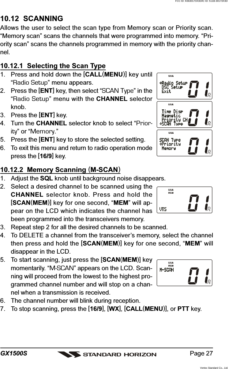 Page 27GX1500S10.12  SCANNINGAllows the user to select the scan type from Memory scan or Priority scan.“Memory scan” scans the channels that were programmed into memory. “Pri-ority scan” scans the channels programmed in memory with the priority chan-nel.10.12.1  Selecting the Scan Type1. Press and hold down the [CALL(MENU)] key until“Radio Setup” menu appears.2. Press the [ENT] key, then select “SCAN Type” in the“Radio Setup” menu with the CHANNEL selectorknob.3. Press the [ENT] key.4. Turn the CHANNEL selector knob to select “Prior-ity” or “Memory.”5. Press the [ENT] key to store the selected setting.6. To exit this menu and return to radio operation modepress the [16/9] key.10.12.2  Memory Scanning (M-SCAN)1. Adjust the SQL knob until background noise disappears.2. Select a desired channel to be scanned using theCHANNEL selector knob. Press and hold the[SCAN(MEM)] key for one second, “MEM” will ap-pear on the LCD which indicates the channel hasbeen programmed into the transceivers memory.3. Repeat step 2 for all the desired channels to be scanned.4. To DELETE a channel from the transceiver’s memory, select the channelthen press and hold the [SCAN(MEM)] key for one second, “MEM” willdisappear in the LCD.5. To start scanning, just press the [SCAN(MEM)] keymomentarily. “M-SCAN” appears on the LCD. Scan-ning will proceed from the lowest to the highest pro-grammed channel number and will stop on a chan-nel when a transmission is received.6. The channel number will blink during reception.7. To stop scanning, press the [16/9], [WX], [CALL(MENU)], or PTT key.FCC ID: K6630173X3D/IC ID: 511B-30173X3DVertex Standard Co., Ltd.