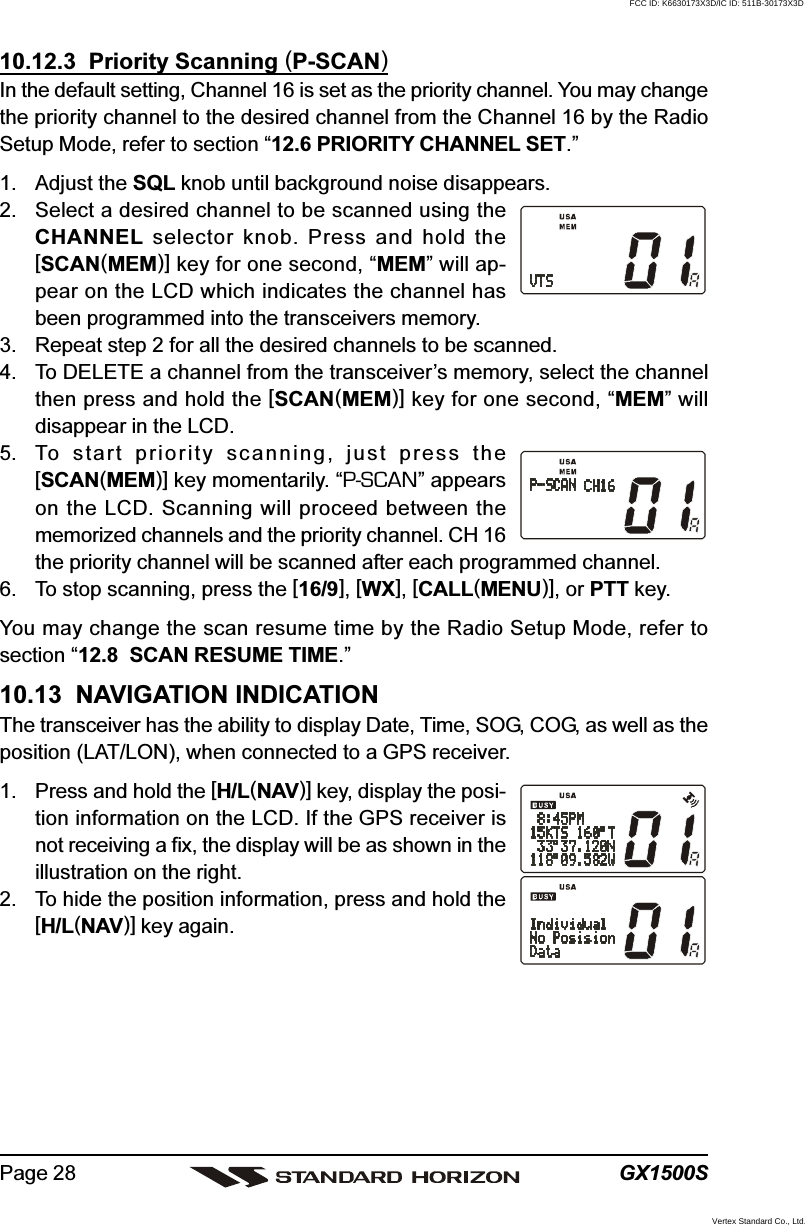 GX1500SPage 2810.12.3  Priority Scanning (P-SCAN)In the default setting, Channel 16 is set as the priority channel. You may changethe priority channel to the desired channel from the Channel 16 by the RadioSetup Mode, refer to section “12.6 PRIORITY CHANNEL SET.”1. Adjust the SQL knob until background noise disappears.2. Select a desired channel to be scanned using theCHANNEL selector knob. Press and hold the[SCAN(MEM)] key for one second, “MEM” will ap-pear on the LCD which indicates the channel hasbeen programmed into the transceivers memory.3. Repeat step 2 for all the desired channels to be scanned.4. To DELETE a channel from the transceiver’s memory, select the channelthen press and hold the [SCAN(MEM)] key for one second, “MEM” willdisappear in the LCD.5. To start priority scanning, just press the[SCAN(MEM)] key momentarily. “P-SCAN” appearson the LCD. Scanning will proceed between thememorized channels and the priority channel. CH 16the priority channel will be scanned after each programmed channel.6. To stop scanning, press the [16/9], [WX], [CALL(MENU)], or PTT key.You may change the scan resume time by the Radio Setup Mode, refer tosection “12.8  SCAN RESUME TIME.”10.13  NAVIGATION INDICATIONThe transceiver has the ability to display Date, Time, SOG, COG, as well as theposition (LAT/LON), when connected to a GPS receiver.1. Press and hold the [H/L(NAV)] key, display the posi-tion information on the LCD. If the GPS receiver isnot receiving a fix, the display will be as shown in theillustration on the right.2. To hide the position information, press and hold the[H/L(NAV)] key again.FCC ID: K6630173X3D/IC ID: 511B-30173X3DVertex Standard Co., Ltd.