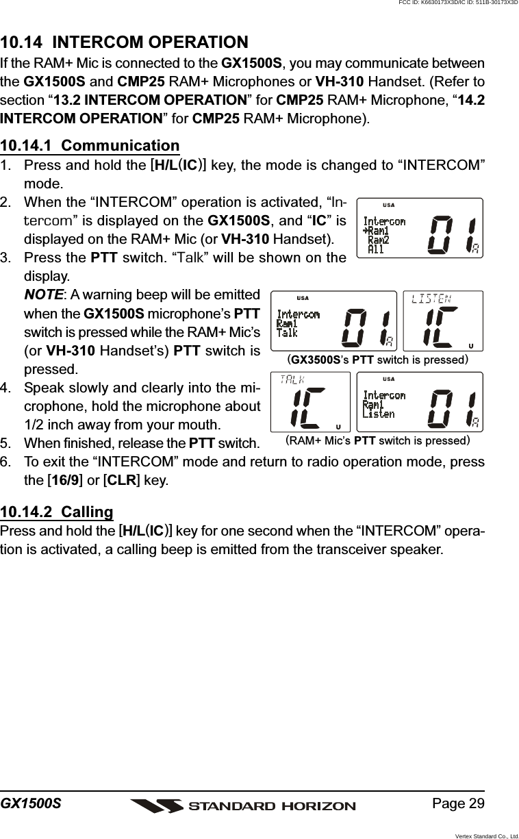 Page 29GX1500S10.14  INTERCOM OPERATIONIf the RAM+ Mic is connected to the GX1500S, you may communicate betweenthe GX1500S and CMP25 RAM+ Microphones or VH-310 Handset. (Refer tosection “13.2 INTERCOM OPERATION” for CMP25 RAM+ Microphone, “14.2INTERCOM OPERATION” for CMP25 RAM+ Microphone).10.14.1  Communication1. Press and hold the [H/L(IC)] key, the mode is changed to “INTERCOM”mode.2. When the “INTERCOM” operation is activated, “In-tercom” is displayed on the GX1500S, and “IC” isdisplayed on the RAM+ Mic (or VH-310 Handset).3. Press the PTT switch. “Talk” will be shown on thedisplay.NOTE: A warning beep will be emittedwhen the GX1500S microphone’s PTTswitch is pressed while the RAM+ Mic’s(or VH-310 Handset’s) PTT switch ispressed.4. Speak slowly and clearly into the mi-crophone, hold the microphone about1/2 inch away from your mouth.5. When finished, release the PTT switch.6. To exit the “INTERCOM” mode and return to radio operation mode, pressthe [16/9] or [CLR] key.10.14.2  CallingPress and hold the [H/L(IC)] key for one second when the “INTERCOM” opera-tion is activated, a calling beep is emitted from the transceiver speaker.(RAM+ Mic’s PTT switch is pressed)(GX3500S’s PTT switch is pressed)FCC ID: K6630173X3D/IC ID: 511B-30173X3DVertex Standard Co., Ltd.