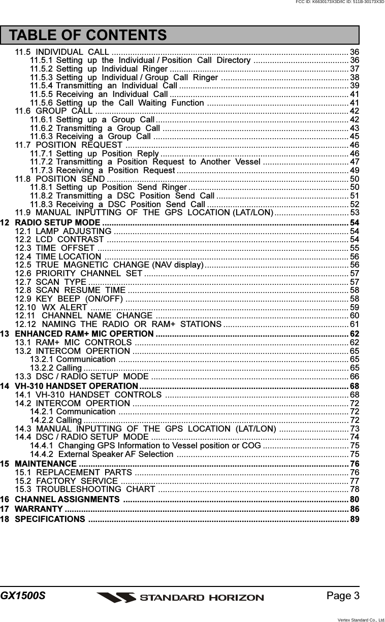 Page 3GX1500S11.5 INDIVIDUAL  CALL ...................................................................................................... 3611.5.1 Setting  up  the  Individual / Position  Call  Directory ......................................... 3611.5.2 Setting  up  Individual  Ringer ............................................................................. 3711.5.3 Setting  up  Individual / Group  Call  Ringer ....................................................... 3811.5.4 Transmitting  an  Individual  Call ......................................................................... 3911.5.5 Receiving  an  Individual  Call ............................................................................. 4111.5.6 Setting  up  the  Call  Waiting  Function ............................................................. 4111.6 GROUP  CALL ............................................................................................................. 4211.6.1 Setting  up  a  Group  Call ................................................................................... 4211.6.2 Transmitting  a  Group  Call ................................................................................ 4311.6.3 Receiving  a  Group  Call .................................................................................... 4511.7 POSITION  REQUEST ................................................................................................ 4611.7.1 Setting  up  Position  Reply ................................................................................. 4611.7.2 Transmitting  a  Position  Request  to  Another  Vessel ..................................... 4711.7.3 Receiving  a  Position  Request .......................................................................... 4911.8 POSITION  SEND ........................................................................................................ 5011.8.1 Setting  up  Position  Send  Ringer ..................................................................... 5011.8.2 Transmitting  a  DSC  Position  Send  Call ......................................................... 5111.8.3 Receiving  a  DSC  Position  Send  Call ............................................................. 5211.9 MANUAL  INPUTTING  OF  THE  GPS  LOCATION (LAT/LON) ................................ 5312 RADIO SETUP MODE .......................................................................................................... 5412.1 LAMP  ADJUSTING ..................................................................................................... 5412.2 LCD  CONTRAST ........................................................................................................ 5412.3 TIME  OFFSET ............................................................................................................ 5512.4 TIME LOCATION ......................................................................................................... 5612.5 TRUE  MAGNETIC  CHANGE (NAV display) .............................................................. 5612.6 PRIORITY  CHANNEL  SET ........................................................................................ 5712.7 SCAN  TYPE ................................................................................................................ 5712.8 SCAN  RESUME  TIME ............................................................................................... 5812.9 KEY  BEEP  (ON/OFF) ................................................................................................ 5812.10 WX  ALERT ............................................................................................................... 5912.11 CHANNEL  NAME  CHANGE ................................................................................... 6012.12 NAMING  THE  RADIO  OR  RAM+  STATIONS ...................................................... 6113 ENHANCED RAM+ MIC OPERTION ................................................................................... 6213.1 RAM+  MIC  CONTROLS ............................................................................................ 6213.2 INTERCOM  OPERTION ............................................................................................. 6513.2.1 Communication ................................................................................................... 6513.2.2 Calling ..................................................................................................................6513.3 DSC / RADIO SETUP  MODE ..................................................................................... 6614 VH-310 HANDSET OPERATION .......................................................................................... 6814.1 VH-310  HANDSET  CONTROLS ............................................................................... 6814.2 INTERCOM  OPERTION ............................................................................................. 7214.2.1 Communication ................................................................................................... 7214.2.2 Calling ..................................................................................................................7214.3  MANUAL  INPUTTING  OF  THE  GPS  LOCATION  (LAT/LON) .............................. 7314.4 DSC / RADIO SETUP  MODE ..................................................................................... 7414.4.1  Changing GPS Information to Vessel position or COG ..................................... 7514.4.2  External Speaker AF Selection .......................................................................... 7515 MAINTENANCE .................................................................................................................... 7615.1  REPLACEMENT  PARTS ............................................................................................ 7615.2  FACTORY  SERVICE .................................................................................................. 7715.3  TROUBLESHOOTING  CHART .................................................................................. 7816 CHANNEL ASSIGNMENTS ................................................................................................. 8017 WARRANTY .......................................................................................................................... 8618 SPECIFICATIONS ................................................................................................................89TABLE OF CONTENTSFCC ID: K6630173X3D/IC ID: 511B-30173X3DVertex Standard Co., Ltd.