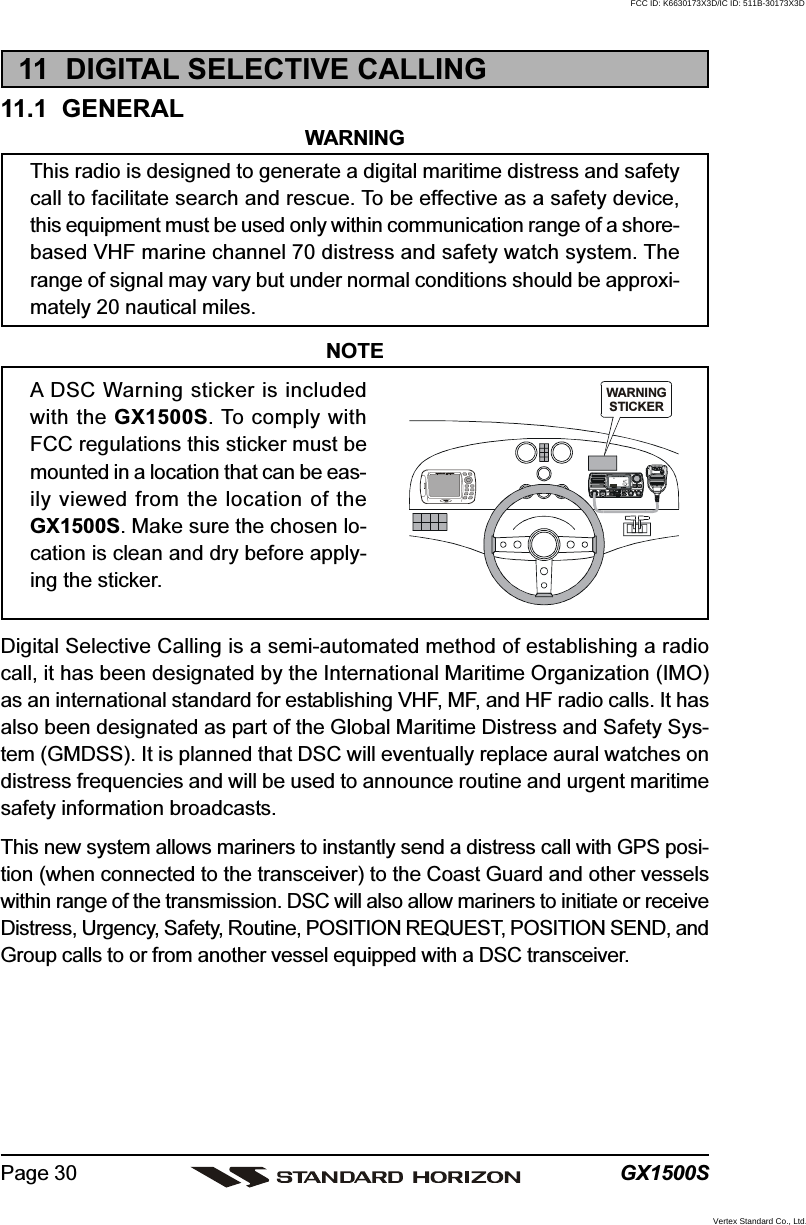 GX1500SPage 3011  DIGITAL SELECTIVE CALLING11.1  GENERALWARNINGThis radio is designed to generate a digital maritime distress and safetycall to facilitate search and rescue. To be effective as a safety device,this equipment must be used only within communication range of a shore-based VHF marine channel 70 distress and safety watch system. Therange of signal may vary but under normal conditions should be approxi-mately 20 nautical miles.NOTEA DSC Warning sticker is includedwith the GX1500S. To comply withFCC regulations this sticker must bemounted in a location that can be eas-ily viewed from the location of theGX1500S. Make sure the chosen lo-cation is clean and dry before apply-ing the sticker.Digital Selective Calling is a semi-automated method of establishing a radiocall, it has been designated by the International Maritime Organization (IMO)as an international standard for establishing VHF, MF, and HF radio calls. It hasalso been designated as part of the Global Maritime Distress and Safety Sys-tem (GMDSS). It is planned that DSC will eventually replace aural watches ondistress frequencies and will be used to announce routine and urgent maritimesafety information broadcasts.This new system allows mariners to instantly send a distress call with GPS posi-tion (when connected to the transceiver) to the Coast Guard and other vesselswithin range of the transmission. DSC will also allow mariners to initiate or receiveDistress, Urgency, Safety, Routine, POSITION REQUEST, POSITION SEND, andGroup calls to or from another vessel equipped with a DSC transceiver.WARNINGSTICKERDISTRESSPULL OPENFCC ID: K6630173X3D/IC ID: 511B-30173X3DVertex Standard Co., Ltd.