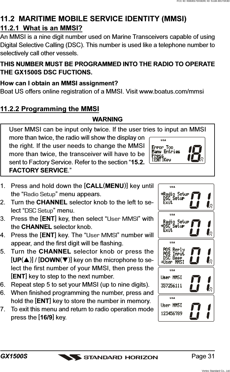 Page 31GX1500S11.2  MARITIME MOBILE SERVICE IDENTITY (MMSI)11.2.1  What is an MMSI?An MMSI is a nine digit number used on Marine Transceivers capable of usingDigital Selective Calling (DSC). This number is used like a telephone number toselectively call other vessels.THIS NUMBER MUST BE PROGRAMMED INTO THE RADIO TO OPERATETHE GX1500S DSC FUCTIONS.How can I obtain an MMSI assignment?Boat US offers online registration of a MMSI. Visit www.boatus.com/mmsi11.2.2 Programming the MMSIWARNINGUser MMSI can be input only twice. If the user tries to input an MMSImore than twice, the radio will show the display onthe right. If the user needs to change the MMSImore than twice, the transceiver will have to besent to Factory Service. Refer to the section “15.2.FACTORY SERVICE.”1. Press and hold down the [CALL(MENU)] key untilthe “Radio Setup” menu appears.2. Turn the CHANNEL selector knob to the left to se-lect “DSC Setup” menu.3. Press the [ENT] key, then select “User MMSI” withthe CHANNEL selector knob.4. Press the [ENT] key. The “User MMSI” number willappear, and the first digit will be flashing.5. Turn the CHANNEL selector knob or press the[UP()] / [DOWN()] key on the microphone to se-lect the first number of your MMSI, then press the[ENT] key to step to the next number.6. Repeat step 5 to set your MMSI (up to nine digits).6. When finished programming the number, press andhold the [ENT] key to store the number in memory.7. To exit this menu and return to radio operation modepress the [16/9] key.FCC ID: K6630173X3D/IC ID: 511B-30173X3DVertex Standard Co., Ltd.