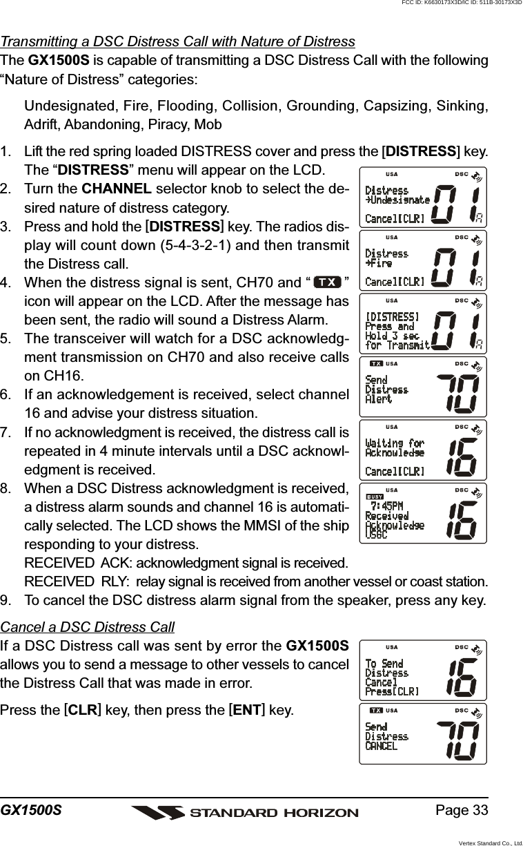 Page 33GX1500STransmitting a DSC Distress Call with Nature of DistressThe GX1500S is capable of transmitting a DSC Distress Call with the following“Nature of Distress” categories:Undesignated, Fire, Flooding, Collision, Grounding, Capsizing, Sinking,Adrift, Abandoning, Piracy, Mob1. Lift the red spring loaded DISTRESS cover and press the [DISTRESS] key.The “DISTRESS” menu will appear on the LCD.2. Turn the CHANNEL selector knob to select the de-sired nature of distress category.3. Press and hold the [DISTRESS] key. The radios dis-play will count down (5-4-3-2-1) and then transmitthe Distress call.4. When the distress signal is sent, CH70 and “ ”icon will appear on the LCD. After the message hasbeen sent, the radio will sound a Distress Alarm.5. The transceiver will watch for a DSC acknowledg-ment transmission on CH70 and also receive callson CH16.6. If an acknowledgement is received, select channel16 and advise your distress situation.7. If no acknowledgment is received, the distress call isrepeated in 4 minute intervals until a DSC acknowl-edgment is received.8. When a DSC Distress acknowledgment is received,a distress alarm sounds and channel 16 is automati-cally selected. The LCD shows the MMSI of the shipresponding to your distress.RECEIVED  ACK: acknowledgment signal is received.RECEIVED  RLY: relay signal is received from another vessel or coast station.9. To cancel the DSC distress alarm signal from the speaker, press any key.Cancel a DSC Distress CallIf a DSC Distress call was sent by error the GX1500Sallows you to send a message to other vessels to cancelthe Distress Call that was made in error.Press the [CLR] key, then press the [ENT] key.FCC ID: K6630173X3D/IC ID: 511B-30173X3DVertex Standard Co., Ltd.