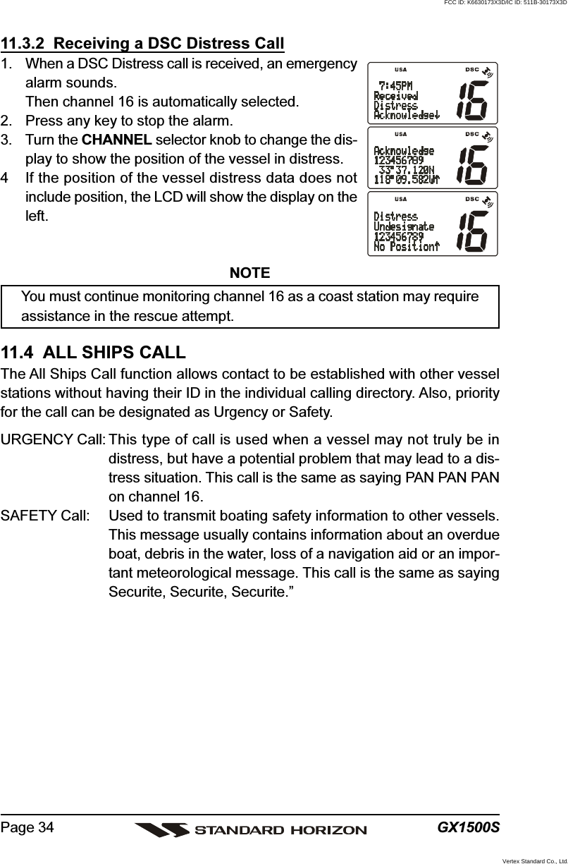 GX1500SPage 3411.3.2  Receiving a DSC Distress Call1. When a DSC Distress call is received, an emergencyalarm sounds.Then channel 16 is automatically selected.2. Press any key to stop the alarm.3. Turn the CHANNEL selector knob to change the dis-play to show the position of the vessel in distress.4 If the position of the vessel distress data does notinclude position, the LCD will show the display on theleft.NOTEYou must continue monitoring channel 16 as a coast station may requireassistance in the rescue attempt.11.4  ALL SHIPS CALLThe All Ships Call function allows contact to be established with other vesselstations without having their ID in the individual calling directory. Also, priorityfor the call can be designated as Urgency or Safety.URGENCY Call: This type of call is used when a vessel may not truly be indistress, but have a potential problem that may lead to a dis-tress situation. This call is the same as saying PAN PAN PANon channel 16.SAFETY Call: Used to transmit boating safety information to other vessels.This message usually contains information about an overdueboat, debris in the water, loss of a navigation aid or an impor-tant meteorological message. This call is the same as sayingSecurite, Securite, Securite.”FCC ID: K6630173X3D/IC ID: 511B-30173X3DVertex Standard Co., Ltd.