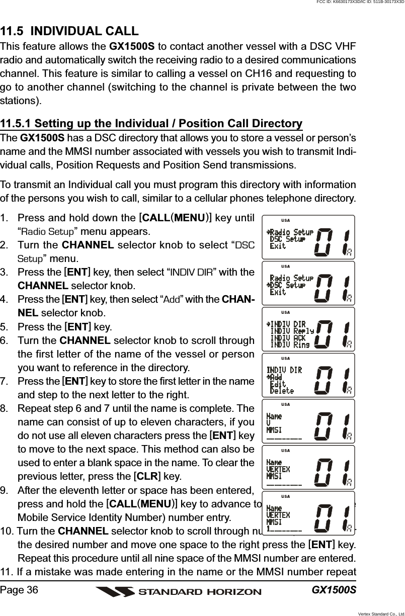 GX1500SPage 3611.5  INDIVIDUAL CALLThis feature allows the GX1500S to contact another vessel with a DSC VHFradio and automatically switch the receiving radio to a desired communicationschannel. This feature is similar to calling a vessel on CH16 and requesting togo to another channel (switching to the channel is private between the twostations).11.5.1 Setting up the Individual / Position Call DirectoryThe GX1500S has a DSC directory that allows you to store a vessel or person’sname and the MMSI number associated with vessels you wish to transmit Indi-vidual calls, Position Requests and Position Send transmissions.To transmit an Individual call you must program this directory with informationof the persons you wish to call, similar to a cellular phones telephone directory.1. Press and hold down the [CALL(MENU)] key until“Radio Setup” menu appears.2. Turn the CHANNEL selector knob to select “DSCSetup” menu.3. Press the [ENT] key, then select “INDIV DIR” with theCHANNEL selector knob.4. Press the [ENT] key, then select “Add” with the CHAN-NEL selector knob.5. Press the [ENT] key.6. Turn the CHANNEL selector knob to scroll throughthe first letter of the name of the vessel or personyou want to reference in the directory.7. Press the [ENT] key to store the first letter in the nameand step to the next letter to the right.8. Repeat step 6 and 7 until the name is complete. Thename can consist of up to eleven characters, if youdo not use all eleven characters press the [ENT] keyto move to the next space. This method can also beused to enter a blank space in the name. To clear theprevious letter, press the [CLR] key.9. After the eleventh letter or space has been entered,press and hold the [CALL(MENU)] key to advance to the MMSI (MaritimeMobile Service Identity Number) number entry.10. Turn the CHANNEL selector knob to scroll through numbers, 0-9. To enterthe desired number and move one space to the right press the [ENT] key.Repeat this procedure until all nine space of the MMSI number are entered.11. If a mistake was made entering in the name or the MMSI number repeatFCC ID: K6630173X3D/IC ID: 511B-30173X3DVertex Standard Co., Ltd.