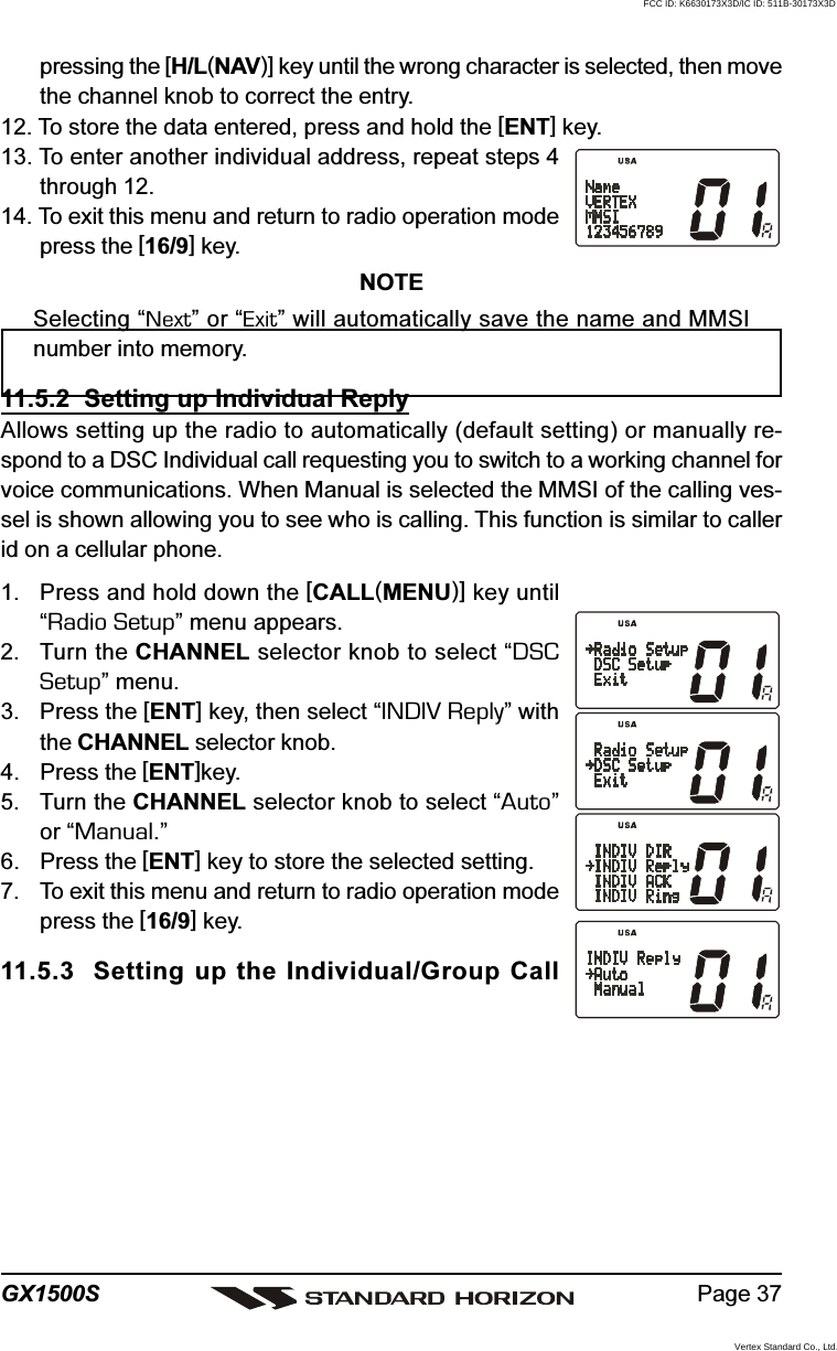 Page 37GX1500Spressing the [H/L(NAV)] key until the wrong character is selected, then movethe channel knob to correct the entry.12. To store the data entered, press and hold the [ENT] key.13. To enter another individual address, repeat steps 4through 12.14. To exit this menu and return to radio operation modepress the [16/9] key.NOTESelecting “Next” or “Exit” will automatically save the name and MMSInumber into memory.11.5.2  Setting up Individual ReplyAllows setting up the radio to automatically (default setting) or manually re-spond to a DSC Individual call requesting you to switch to a working channel forvoice communications. When Manual is selected the MMSI of the calling ves-sel is shown allowing you to see who is calling. This function is similar to callerid on a cellular phone.1. Press and hold down the [CALL(MENU)] key until“Radio Setup” menu appears.2. Turn the CHANNEL selector knob to select “DSCSetup” menu.3. Press the [ENT] key, then select “INDIV Reply” withthe CHANNEL selector knob.4. Press the [ENT]key.5. Turn the CHANNEL selector knob to select “Auto”or “Manual.”6. Press the [ENT] key to store the selected setting.7. To exit this menu and return to radio operation modepress the [16/9] key.11.5.3  Setting up the Individual/Group CallFCC ID: K6630173X3D/IC ID: 511B-30173X3DVertex Standard Co., Ltd.