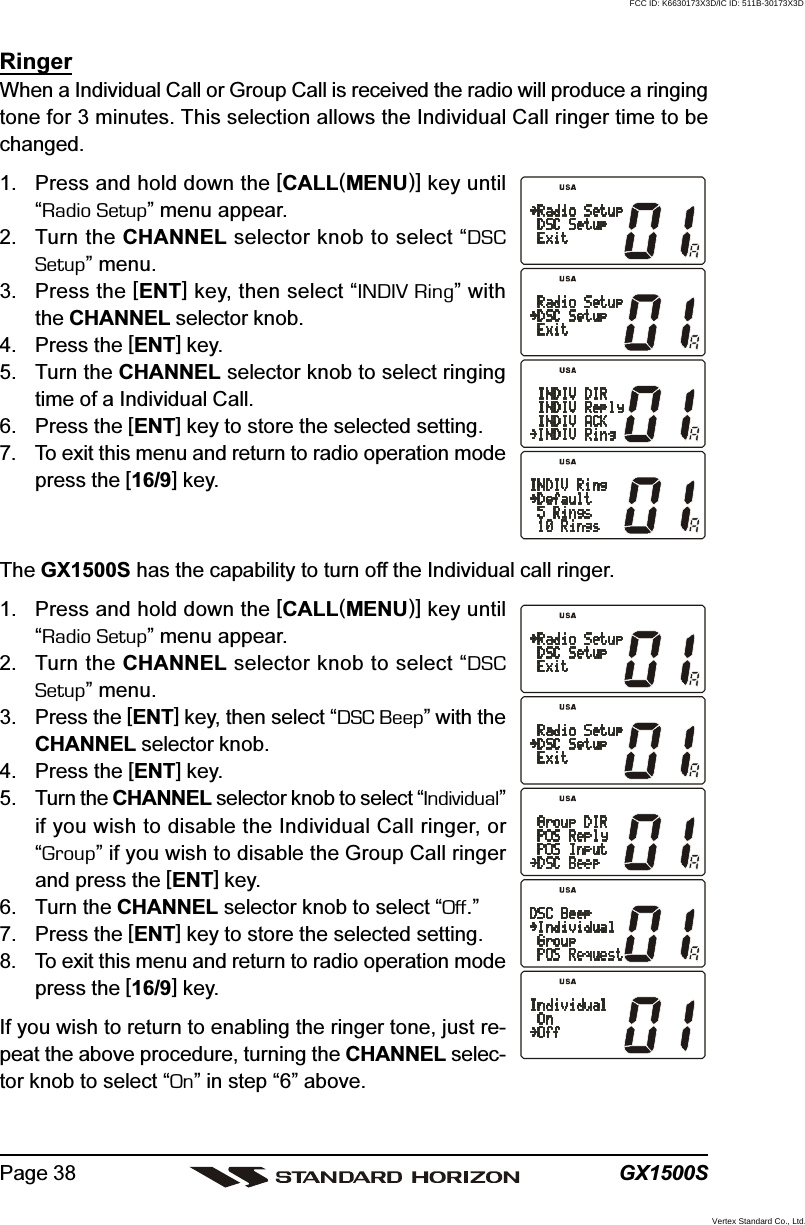 GX1500SPage 38RingerWhen a Individual Call or Group Call is received the radio will produce a ringingtone for 3 minutes. This selection allows the Individual Call ringer time to bechanged.1. Press and hold down the [CALL(MENU)] key until“Radio Setup” menu appear.2. Turn the CHANNEL selector knob to select “DSCSetup” menu.3. Press the [ENT] key, then select “INDIV Ring” withthe CHANNEL selector knob.4. Press the [ENT] key.5. Turn the CHANNEL selector knob to select ringingtime of a Individual Call.6. Press the [ENT] key to store the selected setting.7. To exit this menu and return to radio operation modepress the [16/9] key.The GX1500S has the capability to turn off the Individual call ringer.1. Press and hold down the [CALL(MENU)] key until“Radio Setup” menu appear.2. Turn the CHANNEL selector knob to select “DSCSetup” menu.3. Press the [ENT] key, then select “DSC Beep” with theCHANNEL selector knob.4. Press the [ENT] key.5. Turn the CHANNEL selector knob to select “Individual”if you wish to disable the Individual Call ringer, or“Group” if you wish to disable the Group Call ringerand press the [ENT] key.6. Turn the CHANNEL selector knob to select “Off.”7. Press the [ENT] key to store the selected setting.8. To exit this menu and return to radio operation modepress the [16/9] key.If you wish to return to enabling the ringer tone, just re-peat the above procedure, turning the CHANNEL selec-tor knob to select “On” in step “6” above.FCC ID: K6630173X3D/IC ID: 511B-30173X3DVertex Standard Co., Ltd.