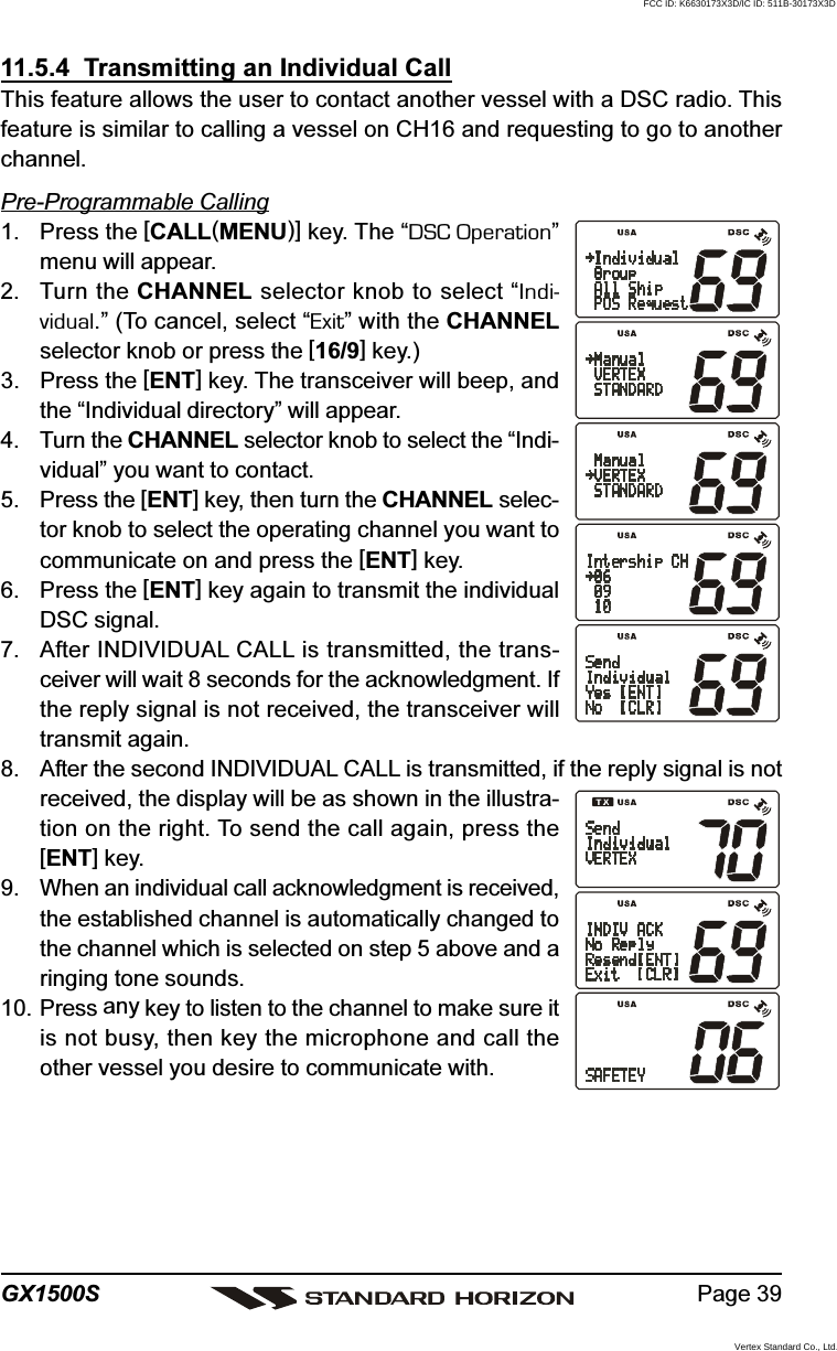 Page 39GX1500S11.5.4  Transmitting an Individual CallThis feature allows the user to contact another vessel with a DSC radio. Thisfeature is similar to calling a vessel on CH16 and requesting to go to anotherchannel.Pre-Programmable Calling1. Press the [CALL(MENU)] key. The “DSC Operation”menu will appear.2. Turn the CHANNEL selector knob to select “Indi-vidual.” (To cancel, select “Exit” with the CHANNELselector knob or press the [16/9] key.)3. Press the [ENT] key. The transceiver will beep, andthe “Individual directory” will appear.4. Turn the CHANNEL selector knob to select the “Indi-vidual” you want to contact.5. Press the [ENT] key, then turn the CHANNEL selec-tor knob to select the operating channel you want tocommunicate on and press the [ENT] key.6. Press the [ENT] key again to transmit the individualDSC signal.7. After INDIVIDUAL CALL is transmitted, the trans-ceiver will wait 8 seconds for the acknowledgment. Ifthe reply signal is not received, the transceiver willtransmit again.8. After the second INDIVIDUAL CALL is transmitted, if the reply signal is notreceived, the display will be as shown in the illustra-tion on the right. To send the call again, press the[ENT] key.9. When an individual call acknowledgment is received,the established channel is automatically changed tothe channel which is selected on step 5 above and aringing tone sounds.10. Press any key to listen to the channel to make sure itis not busy, then key the microphone and call theother vessel you desire to communicate with.FCC ID: K6630173X3D/IC ID: 511B-30173X3DVertex Standard Co., Ltd.