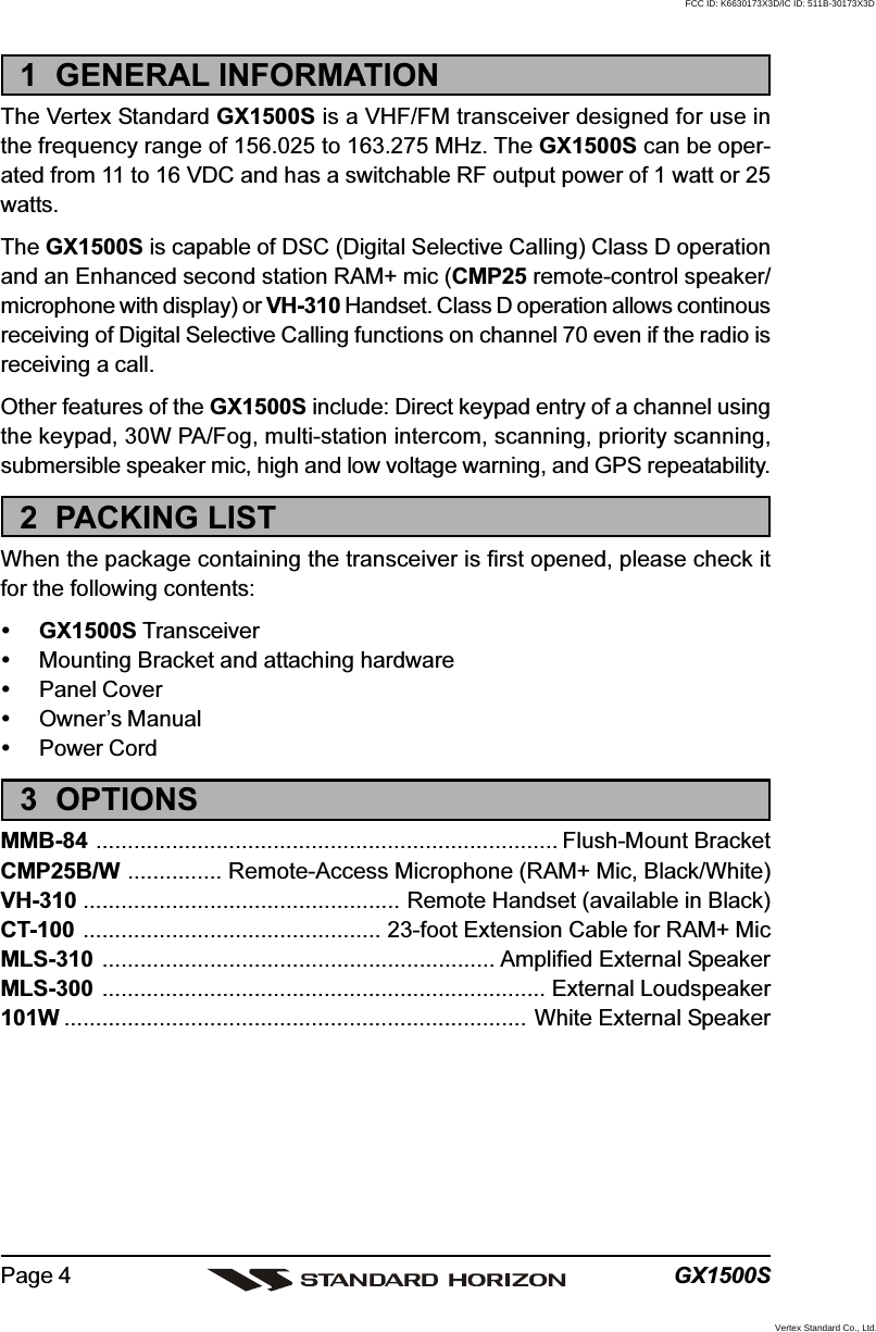 GX1500SPage 41  GENERAL INFORMATIONThe Vertex Standard GX1500S is a VHF/FM transceiver designed for use inthe frequency range of 156.025 to 163.275 MHz. The GX1500S can be oper-ated from 11 to 16 VDC and has a switchable RF output power of 1 watt or 25watts.The GX1500S is capable of DSC (Digital Selective Calling) Class D operationand an Enhanced second station RAM+ mic (CMP25 remote-control speaker/microphone with display) or VH-310 Handset. Class D operation allows continousreceiving of Digital Selective Calling functions on channel 70 even if the radio isreceiving a call.Other features of the GX1500S include: Direct keypad entry of a channel usingthe keypad, 30W PA/Fog, multi-station intercom, scanning, priority scanning,submersible speaker mic, high and low voltage warning, and GPS repeatability.2  PACKING LISTWhen the package containing the transceiver is first opened, please check itfor the following contents:GX1500S TransceiverMounting Bracket and attaching hardwarePanel CoverOwner’s ManualPower Cord3  OPTIONSMMB-84 ......................................................................... Flush-Mount BracketCMP25B/W ............... Remote-Access Microphone (RAM+ Mic, Black/White)VH-310 .................................................. Remote Handset (available in Black)CT-100 ............................................... 23-foot Extension Cable for RAM+ MicMLS-310 .............................................................. Amplified External SpeakerMLS-300 ...................................................................... External Loudspeaker101W ......................................................................... White External SpeakerFCC ID: K6630173X3D/IC ID: 511B-30173X3DVertex Standard Co., Ltd.