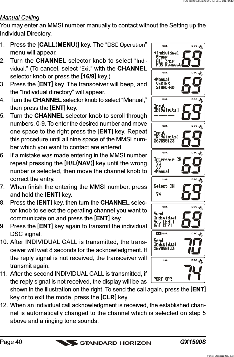 GX1500SPage 40Manual CallingYou may enter an MMSI number manually to contact without the Setting up theIndividual Directory.1. Press the [CALL(MENU)] key. The “DSC Operation”menu will appear.2. Turn the CHANNEL selector knob to select “Indi-vidual.” (To cancel, select “Exit” with the CHANNELselector knob or press the [16/9] key.)3. Press the [ENT] key. The transceiver will beep, andthe “Individual directory” will appear.4. Turn the CHANNEL selector knob to select “Manual,”then press the [ENT] key.5. Turn the CHANNEL selector knob to scroll throughnumbers, 0-9. To enter the desired number and moveone space to the right press the [ENT] key. Repeatthis procedure until all nine space of the MMSI num-ber which you want to contact are entered.6. If a mistake was made entering in the MMSI numberrepeat pressing the [H/L(NAV)] key until the wrongnunber is selected, then move the channel knob tocorrect the entry.7. When finish the entering the MMSI number, pressand hold the [ENT] key.8. Press the [ENT] key, then turn the CHANNEL selec-tor knob to select the operating channel you want tocommunicate on and press the [ENT] key.9. Press the [ENT] key again to transmit the individualDSC signal.10. After INDIVIDUAL CALL is transmitted, the trans-ceiver will wait 8 seconds for the acknowledgment. Ifthe reply signal is not received, the transceiver willtransmit again.11. After the second INDIVIDUAL CALL is transmitted, ifthe reply signal is not received, the display will be asshown in the illustration on the right. To send the call again, press the [ENT]key or to exit the mode, press the [CLR] key.12. When an individual call acknowledgment is received, the established chan-nel is automatically changed to the channel which is selected on step 5above and a ringing tone sounds.FCC ID: K6630173X3D/IC ID: 511B-30173X3DVertex Standard Co., Ltd.