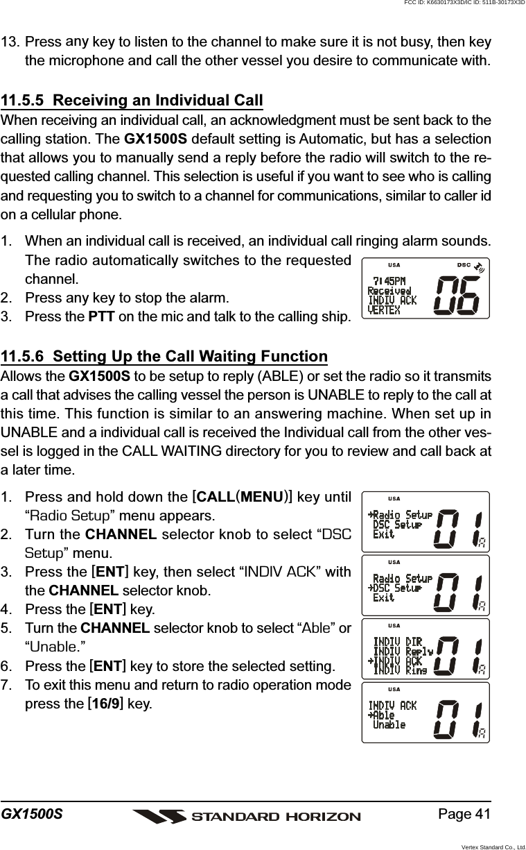 Page 41GX1500S13. Press any key to listen to the channel to make sure it is not busy, then keythe microphone and call the other vessel you desire to communicate with.11.5.5  Receiving an Individual CallWhen receiving an individual call, an acknowledgment must be sent back to thecalling station. The GX1500S default setting is Automatic, but has a selectionthat allows you to manually send a reply before the radio will switch to the re-quested calling channel. This selection is useful if you want to see who is callingand requesting you to switch to a channel for communications, similar to caller idon a cellular phone.1. When an individual call is received, an individual call ringing alarm sounds.The radio automatically switches to the requestedchannel.2. Press any key to stop the alarm.3. Press the PTT on the mic and talk to the calling ship.11.5.6  Setting Up the Call Waiting FunctionAllows the GX1500S to be setup to reply (ABLE) or set the radio so it transmitsa call that advises the calling vessel the person is UNABLE to reply to the call atthis time. This function is similar to an answering machine. When set up inUNABLE and a individual call is received the Individual call from the other ves-sel is logged in the CALL WAITING directory for you to review and call back ata later time.1. Press and hold down the [CALL(MENU)] key until“Radio Setup” menu appears.2. Turn the CHANNEL selector knob to select “DSCSetup” menu.3. Press the [ENT] key, then select “INDIV ACK” withthe CHANNEL selector knob.4. Press the [ENT] key.5. Turn the CHANNEL selector knob to select “Able” or“Unable.”6. Press the [ENT] key to store the selected setting.7. To exit this menu and return to radio operation modepress the [16/9] key.FCC ID: K6630173X3D/IC ID: 511B-30173X3DVertex Standard Co., Ltd.