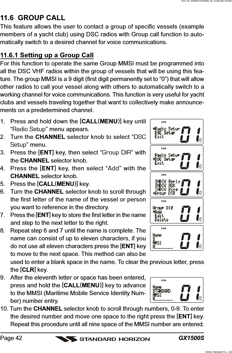 GX1500SPage 4211.6  GROUP CALLThis feature allows the user to contact a group of specific vessels (examplemembers of a yacht club) using DSC radios with Group call function to auto-matically switch to a desired channel for voice communications.11.6.1 Setting up a Group CallFor this function to operate the same Group MMSI must be programmed intoall the DSC VHF radios within the group of vessels that will be using this fea-ture. The group MMSI is a 9 digit (first digit permanently set to “0”) that will allowother radios to call your vessel along with others to automatically switch to aworking channel for voice communications. This function is very useful for yachtclubs and vessels traveling together that want to collectively make announce-ments on a predetermined channel.1. Press and hold down the [CALL(MENU)] key until“Radio Setup” menu appears.2. Turn the CHANNEL selector knob to select “DSCSetup” menu.3. Press the [ENT] key, then select “Group DIR” withthe CHANNEL selector knob.4. Press the [ENT] key, then select “Add” with theCHANNEL selector knob.5. Press the [CALL(MENU)] key.6. Turn the CHANNEL selector knob to scroll throughthe first letter of the name of the vessel or personyou want to reference in the directory.7. Press the [ENT] key to store the first letter in the nameand step to the next letter to the right.8. Repeat step 6 and 7 until the name is complete. Thename can consist of up to eleven characters, if youdo not use all eleven characters press the [ENT] keyto move to the next space. This method can also beused to enter a blank space in the name. To clear the previous letter, pressthe [CLR] key.9. After the eleventh letter or space has been entered,press and hold the [CALL(MENU)] key to advanceto the MMSI (Maritime Mobile Service Identity Num-ber) number entry.10. Turn the CHANNEL selector knob to scroll through numbers, 0-9. To enterthe desired number and move one space to the right press the [ENT] key.Repeat this procedure until all nine space of the MMSI number are entered.FCC ID: K6630173X3D/IC ID: 511B-30173X3DVertex Standard Co., Ltd.