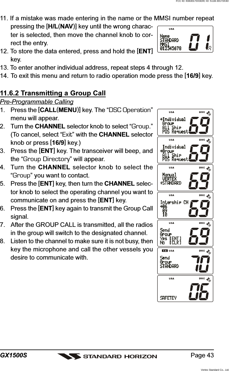 Page 43GX1500S11. If a mistake was made entering in the name or the MMSI number repeatpressing the [H/L(NAV)] key until the wrong charac-ter is selected, then move the channel knob to cor-rect the entry.12. To store the data entered, press and hold the [ENT]key.13. To enter another individual address, repeat steps 4 through 12.14. To exit this menu and return to radio operation mode press the [16/9] key.11.6.2 Transmitting a Group CallPre-Programmable Calling1. Press the [CALL(MENU)] key. The “DSC Operation”menu will appear.2. Turn the CHANNEL selector knob to select “Group.”(To cancel, select “Exit” with the CHANNEL selectorknob or press [16/9] key.)3. Press the [ENT] key. The transceiver will beep, andthe “Group Directory” will appear.4. Turn the CHANNEL selector knob to select the“Group” you want to contact.5. Press the [ENT] key, then turn the CHANNEL selec-tor knob to select the operating channel you want tocommunicate on and press the [ENT] key.6. Press the [ENT] key again to transmit the Group Callsignal.7. After the GROUP CALL is transmitted, all the radiosin the group will switch to the designated channel.8. Listen to the channel to make sure it is not busy, thenkey the microphone and call the other vessels youdesire to communicate with.FCC ID: K6630173X3D/IC ID: 511B-30173X3DVertex Standard Co., Ltd.