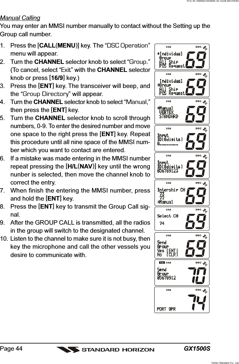 GX1500SPage 44Manual CallingYou may enter an MMSI number manually to contact without the Setting up theGroup call number.1. Press the [CALL(MENU)] key. The “DSC Operation”menu will appear.2. Turn the CHANNEL selector knob to select “Group.”(To cancel, select “Exit” with the CHANNEL selectorknob or press [16/9] key.)3. Press the [ENT] key. The transceiver will beep, andthe “Group Directory” will appear.4. Turn the CHANNEL selector knob to select “Manual,”then press the [ENT] key.5. Turn the CHANNEL selector knob to scroll throughnumbers, 0-9. To enter the desired number and moveone space to the right press the [ENT] key. Repeatthis procedure until all nine space of the MMSI num-ber which you want to contact are entered.6. If a mistake was made entering in the MMSI numberrepeat pressing the [H/L(NAV)] key until the wrongnunber is selected, then move the channel knob tocorrect the entry.7. When finish the entering the MMSI number, pressand hold the [ENT] key.8. Press the [ENT] key to transmit the Group Call sig-nal.9. After the GROUP CALL is transmitted, all the radiosin the group will switch to the designated channel.10. Listen to the channel to make sure it is not busy, thenkey the microphone and call the other vessels youdesire to communicate with.FCC ID: K6630173X3D/IC ID: 511B-30173X3DVertex Standard Co., Ltd.