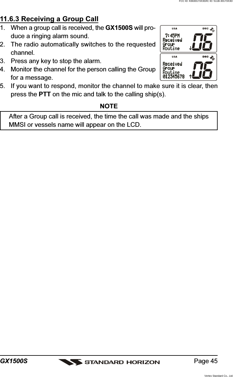 Page 45GX1500S11.6.3 Receiving a Group Call1. When a group call is received, the GX1500S will pro-duce a ringing alarm sound.2. The radio automatically switches to the requestedchannel.3. Press any key to stop the alarm.4. Monitor the channel for the person calling the Groupfor a message.5. If you want to respond, monitor the channel to make sure it is clear, thenpress the PTT on the mic and talk to the calling ship(s).NOTEAfter a Group call is received, the time the call was made and the shipsMMSI or vessels name will appear on the LCD.FCC ID: K6630173X3D/IC ID: 511B-30173X3DVertex Standard Co., Ltd.