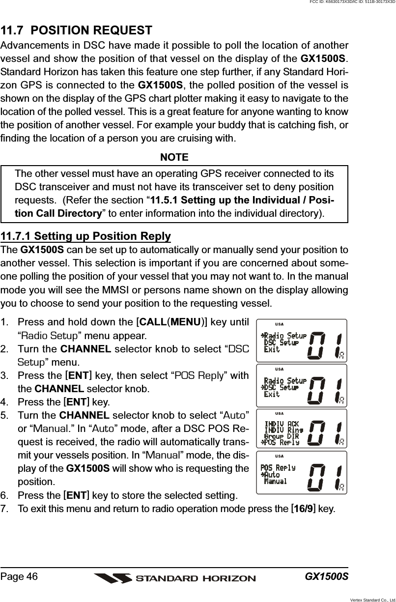 GX1500SPage 4611.7  POSITION REQUESTAdvancements in DSC have made it possible to poll the location of anothervessel and show the position of that vessel on the display of the GX1500S.Standard Horizon has taken this feature one step further, if any Standard Hori-zon GPS is connected to the GX1500S, the polled position of the vessel isshown on the display of the GPS chart plotter making it easy to navigate to thelocation of the polled vessel. This is a great feature for anyone wanting to knowthe position of another vessel. For example your buddy that is catching fish, orfinding the location of a person you are cruising with.NOTEThe other vessel must have an operating GPS receiver connected to itsDSC transceiver and must not have its transceiver set to deny positionrequests.  (Refer the section “11.5.1 Setting up the Individual / Posi-tion Call Directory” to enter information into the individual directory).11.7.1 Setting up Position ReplyThe GX1500S can be set up to automatically or manually send your position toanother vessel. This selection is important if you are concerned about some-one polling the position of your vessel that you may not want to. In the manualmode you will see the MMSI or persons name shown on the display allowingyou to choose to send your position to the requesting vessel.1. Press and hold down the [CALL(MENU)] key until“Radio Setup” menu appear.2. Turn the CHANNEL selector knob to select “DSCSetup” menu.3. Press the [ENT] key, then select “POS Reply” withthe CHANNEL selector knob.4. Press the [ENT] key.5. Turn the CHANNEL selector knob to select “Auto”or “Manual.” In “Auto” mode, after a DSC POS Re-quest is received, the radio will automatically trans-mit your vessels position. In “Manual” mode, the dis-play of the GX1500S will show who is requesting theposition.6. Press the [ENT] key to store the selected setting.7. To exit this menu and return to radio operation mode press the [16/9] key.FCC ID: K6630173X3D/IC ID: 511B-30173X3DVertex Standard Co., Ltd.