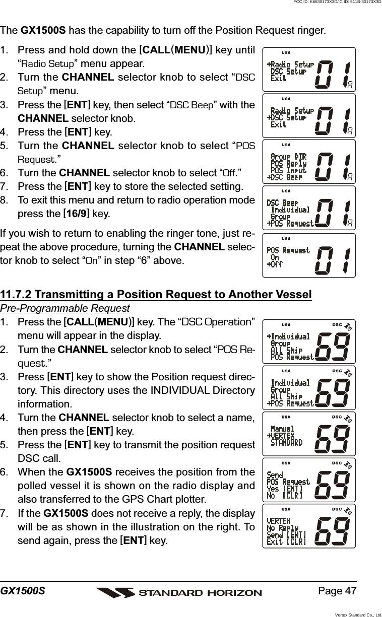 Page 47GX1500SThe GX1500S has the capability to turn off the Position Request ringer.1. Press and hold down the [CALL(MENU)] key until“Radio Setup” menu appear.2. Turn the CHANNEL selector knob to select “DSCSetup” menu.3. Press the [ENT] key, then select “DSC Beep” with theCHANNEL selector knob.4. Press the [ENT] key.5. Turn the CHANNEL selector knob to select “POSRequest.”6. Turn the CHANNEL selector knob to select “Off.”7. Press the [ENT] key to store the selected setting.8. To exit this menu and return to radio operation modepress the [16/9] key.If you wish to return to enabling the ringer tone, just re-peat the above procedure, turning the CHANNEL selec-tor knob to select “On” in step “6” above.11.7.2 Transmitting a Position Request to Another VesselPre-Programmable Request1. Press the [CALL(MENU)] key. The “DSC Operation”menu will appear in the display.2. Turn the CHANNEL selector knob to select “POS Re-quest.”3. Press [ENT] key to show the Position request direc-tory. This directory uses the INDIVIDUAL Directoryinformation.4. Turn the CHANNEL selector knob to select a name,then press the [ENT] key.5. Press the [ENT] key to transmit the position requestDSC call.6. When the GX1500S receives the position from thepolled vessel it is shown on the radio display andalso transferred to the GPS Chart plotter.7. If the GX1500S does not receive a reply, the displaywill be as shown in the illustration on the right. Tosend again, press the [ENT] key.FCC ID: K6630173X3D/IC ID: 511B-30173X3DVertex Standard Co., Ltd.