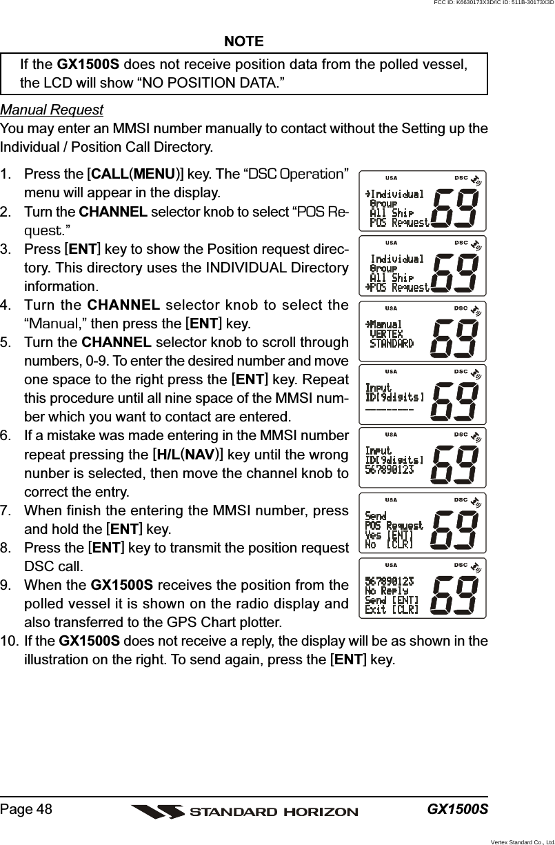 GX1500SPage 48NOTEIf the GX1500S does not receive position data from the polled vessel,the LCD will show “NO POSITION DATA.”Manual RequestYou may enter an MMSI number manually to contact without the Setting up theIndividual / Position Call Directory.1. Press the [CALL(MENU)] key. The “DSC Operation”menu will appear in the display.2. Turn the CHANNEL selector knob to select “POS Re-quest.”3. Press [ENT] key to show the Position request direc-tory. This directory uses the INDIVIDUAL Directoryinformation.4. Turn the CHANNEL selector knob to select the“Manual,” then press the [ENT] key.5. Turn the CHANNEL selector knob to scroll throughnumbers, 0-9. To enter the desired number and moveone space to the right press the [ENT] key. Repeatthis procedure until all nine space of the MMSI num-ber which you want to contact are entered.6. If a mistake was made entering in the MMSI numberrepeat pressing the [H/L(NAV)] key until the wrongnunber is selected, then move the channel knob tocorrect the entry.7. When finish the entering the MMSI number, pressand hold the [ENT] key.8. Press the [ENT] key to transmit the position requestDSC call.9. When the GX1500S receives the position from thepolled vessel it is shown on the radio display andalso transferred to the GPS Chart plotter.10. If the GX1500S does not receive a reply, the display will be as shown in theillustration on the right. To send again, press the [ENT] key.FCC ID: K6630173X3D/IC ID: 511B-30173X3DVertex Standard Co., Ltd.