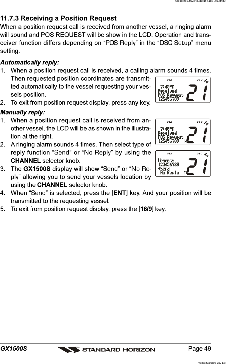 Page 49GX1500S11.7.3 Receiving a Position RequestWhen a position request call is received from another vessel, a ringing alarmwill sound and POS REQUEST will be show in the LCD. Operation and trans-ceiver function differs depending on “POS Reply” in the “DSC Setup” menusetting.Automatically reply:1. When a position request call is received, a calling alarm sounds 4 times.Then requested position coordinates are transmit-ted automatically to the vessel requesting your ves-sels position.2. To exit from position request display, press any key.Manually reply:1. When a position request call is received from an-other vessel, the LCD will be as shown in the illustra-tion at the right.2. A ringing alarm sounds 4 times. Then select type ofreply function “Send” or “No Reply” by using theCHANNEL selector knob.3. The GX1500S display will show “Send” or “No Re-ply” allowing you to send your vessels location byusing the CHANNEL selector knob.4. When “Send” is selected, press the [ENT] key. And your position will betransmitted to the requesting vessel.5. To exit from position request display, press the [16/9] key.FCC ID: K6630173X3D/IC ID: 511B-30173X3DVertex Standard Co., Ltd.