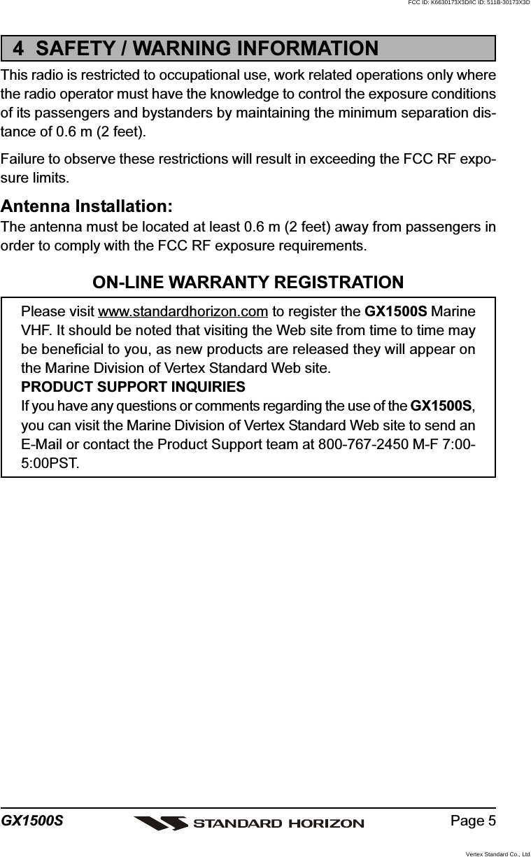 Page 5GX1500S4  SAFETY / WARNING INFORMATIONThis radio is restricted to occupational use, work related operations only wherethe radio operator must have the knowledge to control the exposure conditionsof its passengers and bystanders by maintaining the minimum separation dis-tance of 0.6 m (2 feet).Failure to observe these restrictions will result in exceeding the FCC RF expo-sure limits.Antenna Installation:The antenna must be located at least 0.6 m (2 feet) away from passengers inorder to comply with the FCC RF exposure requirements.ON-LINE WARRANTY REGISTRATIONPlease visit www.standardhorizon.com to register the GX1500S MarineVHF. It should be noted that visiting the Web site from time to time maybe beneficial to you, as new products are released they will appear onthe Marine Division of Vertex Standard Web site.PRODUCT SUPPORT INQUIRIESIf you have any questions or comments regarding the use of the GX1500S,you can visit the Marine Division of Vertex Standard Web site to send anE-Mail or contact the Product Support team at 800-767-2450 M-F 7:00-5:00PST.FCC ID: K6630173X3D/IC ID: 511B-30173X3DVertex Standard Co., Ltd.