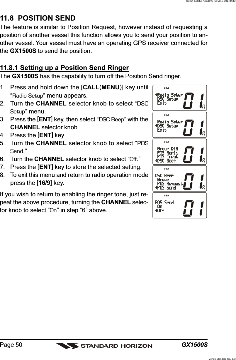 GX1500SPage 5011.8  POSITION SENDThe feature is similar to Position Request, however instead of requesting aposition of another vessel this function allows you to send your position to an-other vessel. Your vessel must have an operating GPS receiver connected forthe GX1500S to send the position.11.8.1 Setting up a Position Send RingerThe GX1500S has the capability to turn off the Position Send ringer.1. Press and hold down the [CALL(MENU)] key until“Radio Setup” menu appears.2. Turn the CHANNEL selector knob to select “DSCSetup” menu.3. Press the [ENT] key, then select “DSC Beep” with theCHANNEL selector knob.4. Press the [ENT] key.5. Turn the CHANNEL selector knob to select “POSSend.”6. Turn the CHANNEL selector knob to select “Off.”7. Press the [ENT] key to store the selected setting.8. To exit this menu and return to radio operation modepress the [16/9] key.If you wish to return to enabling the ringer tone, just re-peat the above procedure, turning the CHANNEL selec-tor knob to select “On” in step “6” above.FCC ID: K6630173X3D/IC ID: 511B-30173X3DVertex Standard Co., Ltd.