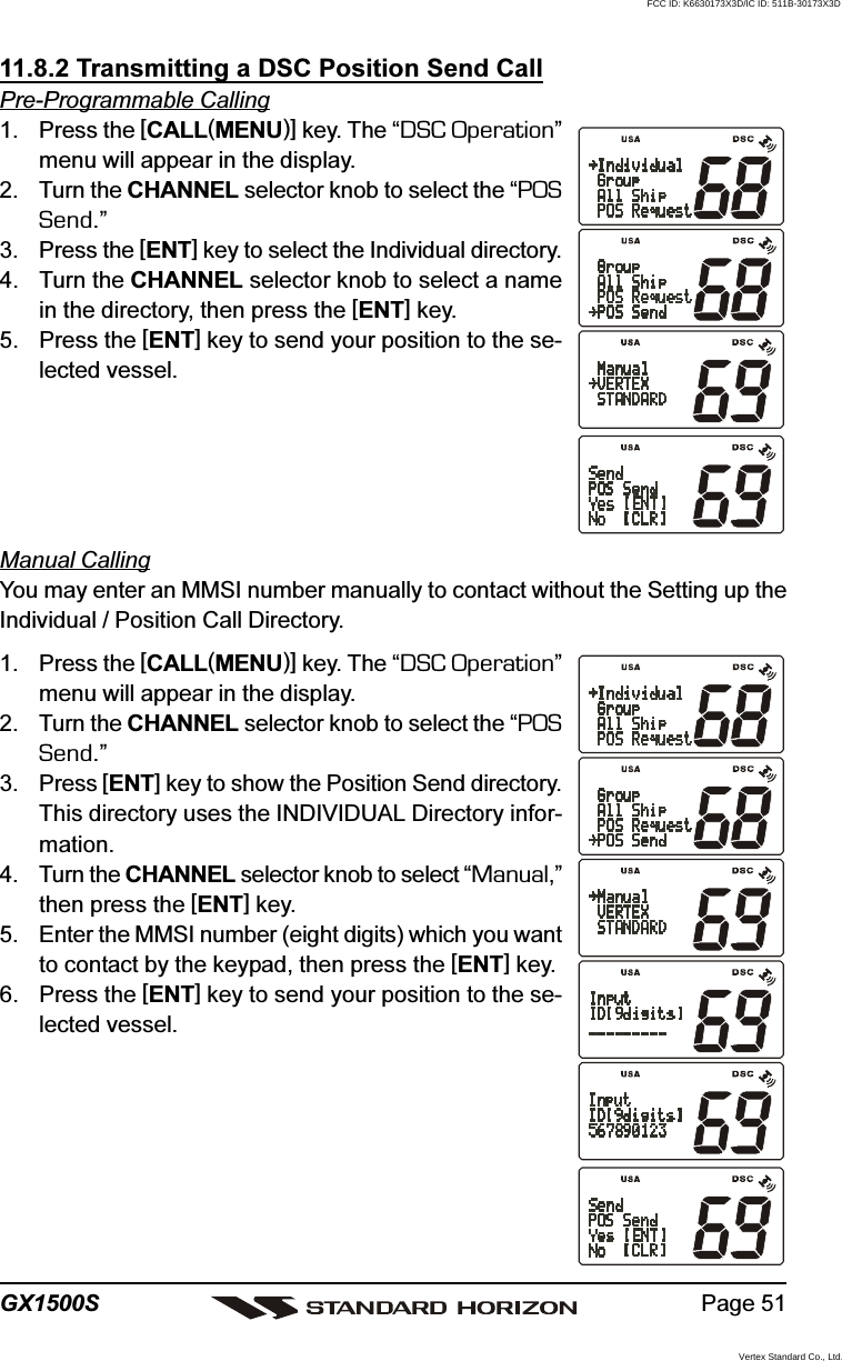 Page 51GX1500S11.8.2 Transmitting a DSC Position Send CallPre-Programmable Calling1. Press the [CALL(MENU)] key. The “DSC Operation”menu will appear in the display.2. Turn the CHANNEL selector knob to select the “POSSend.”3. Press the [ENT] key to select the Individual directory.4. Turn the CHANNEL selector knob to select a namein the directory, then press the [ENT] key.5. Press the [ENT] key to send your position to the se-lected vessel.Manual CallingYou may enter an MMSI number manually to contact without the Setting up theIndividual / Position Call Directory.1. Press the [CALL(MENU)] key. The “DSC Operation”menu will appear in the display.2. Turn the CHANNEL selector knob to select the “POSSend.”3. Press [ENT] key to show the Position Send directory.This directory uses the INDIVIDUAL Directory infor-mation.4. Turn the CHANNEL selector knob to select “Manual,”then press the [ENT] key.5. Enter the MMSI number (eight digits) which you wantto contact by the keypad, then press the [ENT] key.6. Press the [ENT] key to send your position to the se-lected vessel.FCC ID: K6630173X3D/IC ID: 511B-30173X3DVertex Standard Co., Ltd.