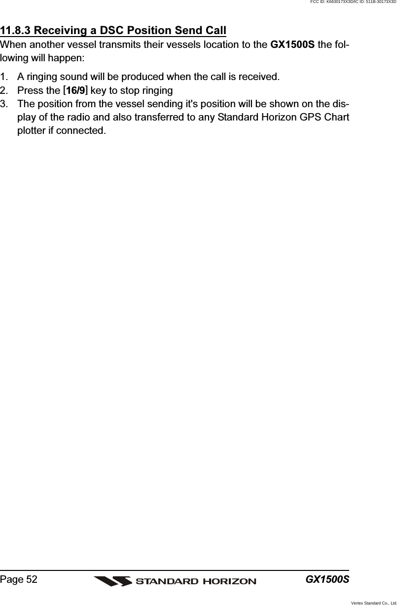 GX1500SPage 5211.8.3 Receiving a DSC Position Send CallWhen another vessel transmits their vessels location to the GX1500S the fol-lowing will happen:1. A ringing sound will be produced when the call is received.2. Press the [16/9] key to stop ringing3. The position from the vessel sending it&apos;s position will be shown on the dis-play of the radio and also transferred to any Standard Horizon GPS Chartplotter if connected.FCC ID: K6630173X3D/IC ID: 511B-30173X3DVertex Standard Co., Ltd.