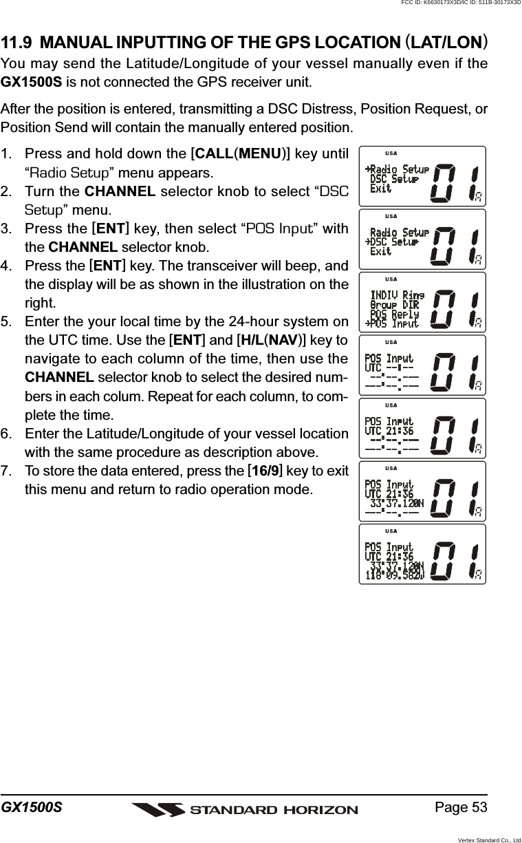 Page 53GX1500S11.9  MANUAL INPUTTING OF THE GPS LOCATION (LAT/LON)You may send the Latitude/Longitude of your vessel manually even if theGX1500S is not connected the GPS receiver unit.After the position is entered, transmitting a DSC Distress, Position Request, orPosition Send will contain the manually entered position.1. Press and hold down the [CALL(MENU)] key until“Radio Setup” menu appears.2. Turn the CHANNEL selector knob to select “DSCSetup” menu.3. Press the [ENT] key, then select “POS Input” withthe CHANNEL selector knob.4. Press the [ENT] key. The transceiver will beep, andthe display will be as shown in the illustration on theright.5. Enter the your local time by the 24-hour system onthe UTC time. Use the [ENT] and [H/L(NAV)] key tonavigate to each column of the time, then use theCHANNEL selector knob to select the desired num-bers in each colum. Repeat for each column, to com-plete the time.6. Enter the Latitude/Longitude of your vessel locationwith the same procedure as description above.7. To store the data entered, press the [16/9] key to exitthis menu and return to radio operation mode.FCC ID: K6630173X3D/IC ID: 511B-30173X3DVertex Standard Co., Ltd.