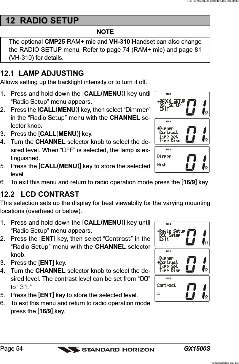 GX1500SPage 5412  RADIO SETUPNOTEThe optional CMP25 RAM+ mic and VH-310 Handset can also changethe RADIO SETUP menu. Refer to page 74 (RAM+ mic) and page 81(VH-310) for details.12.1  LAMP ADJUSTINGAllows setting up the backlight intensity or to turn it off.1. Press and hold down the [CALL(MENU)] key until“Radio Setup” menu appears.2. Press the [CALL(MENU)] key, then select “Dimmer”in the “Radio Setup” menu with the CHANNEL se-lector knob.3. Press the [CALL(MENU)] key.4. Turn the CHANNEL selector knob to select the de-sired level. When “OFF” is selected, the lamp is ex-tinguished.5. Press the [CALL(MENU)] key to store the selectedlevel.6. To exit this menu and return to radio operation mode press the [16/9] key.12.2   LCD CONTRASTThis selection sets up the display for best viewabilty for the varying mountinglocations (overhead or below).1. Press and hold down the [CALL(MENU)] key until“Radio Setup” menu appears.2. Press the [ENT] key, then select “Contrast” in the“Radio Setup” menu with the CHANNEL selectorknob.3. Press the [ENT] key.4. Turn the CHANNEL selector knob to select the de-sired level. The contrast level can be set from “00”to “31.”5. Press the [ENT] key to store the selected level.6. To exit this menu and return to radio operation modepress the [16/9] key.FCC ID: K6630173X3D/IC ID: 511B-30173X3DVertex Standard Co., Ltd.