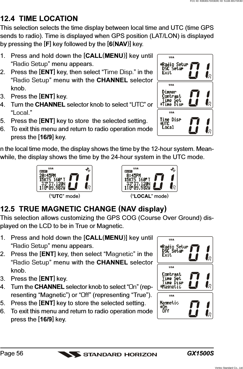 GX1500SPage 5612.4  TIME LOCATIONThis selection selects the time display between local time and UTC (time GPSsends to radio). Time is displayed when GPS position (LAT/LON) is displayedby pressing the [F] key followed by the [6(NAV)] key.1. Press and hold down the [CALL(MENU)] key until“Radio Setup” menu appears.2. Press the [ENT] key, then select “Time Disp.” in the“Radio Setup” menu with the CHANNEL selectorknob.3. Press the [ENT] key.4. Turn the CHANNEL selector knob to select “UTC” or“Local.”5. Press the [ENT] key to store  the selected setting.6. To exit this menu and return to radio operation modepress the [16/9] key.n the local time mode, the display shows the time by the 12-hour system. Mean-while, the display shows the time by the 24-hour system in the UTC mode.12.5  TRUE MAGNETIC CHANGE (NAV display)This selection allows customizing the GPS COG (Course Over Ground) dis-played on the LCD to be in True or Magnetic.1. Press and hold down the [CALL(MENU)] key until“Radio Setup” menu appears.2. Press the [ENT] key, then select “Magnetic” in the“Radio Setup” menu with the CHANNEL selectorknob.3. Press the [ENT] key.4. Turn the CHANNEL selector knob to select “On” (rep-resenting “Magnetic”) or “Off” (representing “True”).5. Press the [ENT] key to store the selected setting.6. To exit this menu and return to radio operation modepress the [16/9] key.(“UTC” mode)(“LOCAL” mode)FCC ID: K6630173X3D/IC ID: 511B-30173X3DVertex Standard Co., Ltd.