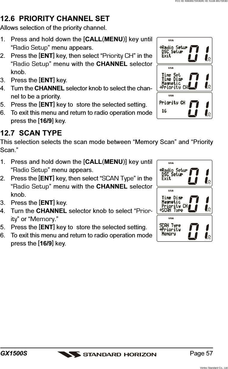 Page 57GX1500S12.6  PRIORITY CHANNEL SETAllows selection of the priority channel.1. Press and hold down the [CALL(MENU)] key until“Radio Setup” menu appears.2. Press the [ENT] key, then select “Priority CH” in the“Radio Setup” menu with the CHANNEL selectorknob.3. Press the [ENT] key.4. Turn the CHANNEL selector knob to select the chan-nel to be a priority.5. Press the [ENT] key to  store the selected setting.6. To exit this menu and return to radio operation modepress the [16/9] key.12.7  SCAN TYPEThis selection selects the scan mode between “Memory Scan” and “PriorityScan.”1. Press and hold down the [CALL(MENU)] key until“Radio Setup” menu appears.2. Press the [ENT] key, then select “SCAN Type” in the“Radio Setup” menu with the CHANNEL selectorknob.3. Press the [ENT] key.4. Turn the CHANNEL selector knob to select “Prior-ity” or “Memory.”5. Press the [ENT] key to  store the selected setting.6. To exit this menu and return to radio operation modepress the [16/9] key.FCC ID: K6630173X3D/IC ID: 511B-30173X3DVertex Standard Co., Ltd.